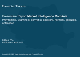 Prezentare Raport Market Intelligence România
Provitamine, vitamine si derivati ai acestora, hormoni, glicozide,
antibiotice
Ediția a IV-a
Publicată în anul 2020
Copyright © 2020. Toate drepturile rezervate Financial Trends
 