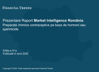 Prezentare Raport Market Intelligence România
Preparate chimice contraceptive pe baza de hormoni sau
spermicide
Ediția a IV-a
Publicată în anul 2020
Copyright © 2020. Toate drepturile rezervate Financial Trends
 
