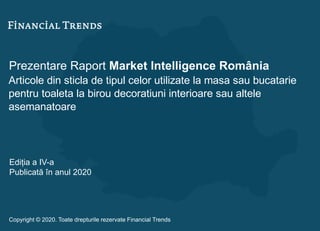 Prezentare Raport Market Intelligence România
Articole din sticla de tipul celor utilizate la masa sau bucatarie
pentru toaleta la birou decoratiuni interioare sau altele
asemanatoare
Ediția a IV-a
Publicată în anul 2020
Copyright © 2020. Toate drepturile rezervate Financial Trends
 