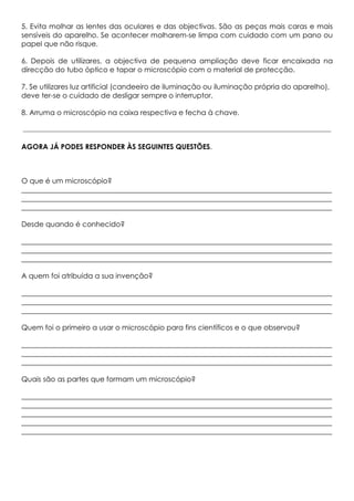 5. Evita molhar as lentes das oculares e das objectivas. São as peças mais caras e mais
sensíveis do aparelho. Se acontecer molharem-se limpa com cuidado com um pano ou
papel que não risque.
6. Depois de utilizares, a objectiva de pequena ampliação deve ficar encaixada na
direcção do tubo óptico e tapar o microscópio com o material de protecção.
7. Se utilizares luz artificial (candeeiro de iluminação ou iluminação própria do aparelho),
deve ter-se o cuidado de desligar sempre o interruptor.
8. Arruma o microscópio na caixa respectiva e fecha à chave.
AGORA JÁ PODES RESPONDER ÀS SEGUINTES QUESTÕES.
O que é um microscópio?
_______________________________________________________________________________________
_______________________________________________________________________________________
_______________________________________________________________________________________
Desde quando é conhecido?
_______________________________________________________________________________________
_______________________________________________________________________________________
_______________________________________________________________________________________
A quem foi atribuída a sua invenção?
_______________________________________________________________________________________
_______________________________________________________________________________________
_______________________________________________________________________________________
Quem foi o primeiro a usar o microscópio para fins científicos e o que observou?
_______________________________________________________________________________________
_______________________________________________________________________________________
_______________________________________________________________________________________
Quais são as partes que formam um microscópio?
_______________________________________________________________________________________
_______________________________________________________________________________________
_______________________________________________________________________________________
_______________________________________________________________________________________
_______________________________________________________________________________________
 