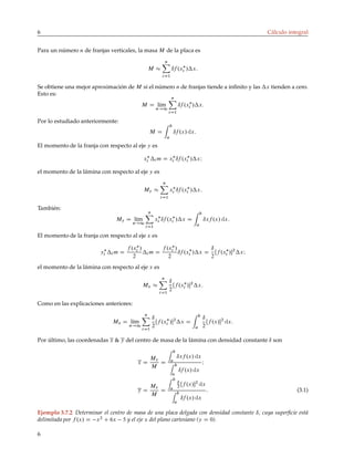 6 Cálculo integral
Para un número n de franjas verticales, la masa M de la placa es
M 
n
X
iD1
ıf .x
i /x:
Se obtiene una mejor aproximación de M si el número n de franjas tiende a infinito y las x tienden a cero.
Esto es:
M D lı́m
n!1
n
X
iD1
ıf .x
i /x:
Por lo estudiado anteriormente:
M D
Z b
a
ıf .x/ dx:
El momento de la franja con respecto al eje y es
x
i i m D x
i ıf .x
i /xI
el momento de la lámina con respecto al eje y es
My 
n
X
iD1
x
i ıf .x
i /x:
También:
My D lı́m
n!1
n
X
iD1
x
i ıf .x
i /x D
Z b
a
ıxf .x/ dx:
El momento de la franja con respecto al eje x es
y
i i m D
f .x
i /
2
i m D
f .x
i /
2
ıf .x
i /x D
ı
2
Œf .x
i /2
xI
el momento de la lámina con respecto al eje x es
Mx 
n
X
iD1
ı
2
Œf .x
i /2
x:
Como en las explicaciones anteriores:
Mx D lı́m
n!1
n
X
iD1
ı
2
Œf .x
i /2
x D
Z b
a
ı
2
Œf .x/2
dx:
Por último, las coordenadas x  y del centro de masa de la lámina con densidad constante ı son
x D
My
M
D
Z b
a
ıxf .x/ dx
Z b
a
ıf .x/ dx
I
y D
Mx
M
D
Z b
a
ı
2
Œf .x/2
dx
Z b
a
ıf .x/ dx
: (3.1)
Ejemplo 3.7.2 Determinar el centro de masa de una placa delgada con densidad constante ı, cuya superficie está
delimitada por f .x/ D x2
C 6x 5 y el eje x del plano cartesiano (y D 0).
6
 