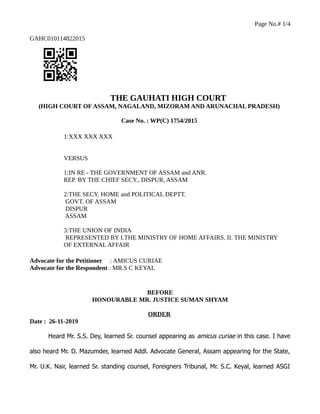 Page No.# 1/4
GAHC010114822015
THE GAUHATI HIGH COURT
(HIGH COURT OF ASSAM, NAGALAND, MIZORAM AND ARUNACHAL PRADESH)
Case No. : WP(C) 1754/2015
1:XXX XXX XXX
VERSUS
1:IN RE - THE GOVERNMENT OF ASSAM and ANR.
REP. BY THE CHIEF SECY., DISPUR, ASSAM
2:THE SECY. HOME and POLITICAL DEPTT.
GOVT. OF ASSAM
DISPUR
ASSAM
3:THE UNION OF INDIA
REPRESENTED BY I.THE MINISTRY OF HOME AFFAIRS. II. THE MINISTRY
OF EXTERNAL AFFAIR
Advocate for the Petitioner : AMICUS CURIAE
Advocate for the Respondent : MR.S C KEYAL
BEFORE
HONOURABLE MR. JUSTICE SUMAN SHYAM
ORDER
Date : 26-11-2019
Heard Mr. S.S. Dey, learned Sr. counsel appearing as amicus curiae in this case. I have
also heard Mr. D. Mazumder, learned Addl. Advocate General, Assam appearing for the State,
Mr. U.K. Nair, learned Sr. standing counsel, Foreigners Tribunal, Mr. S.C. Keyal, learned ASGI
 