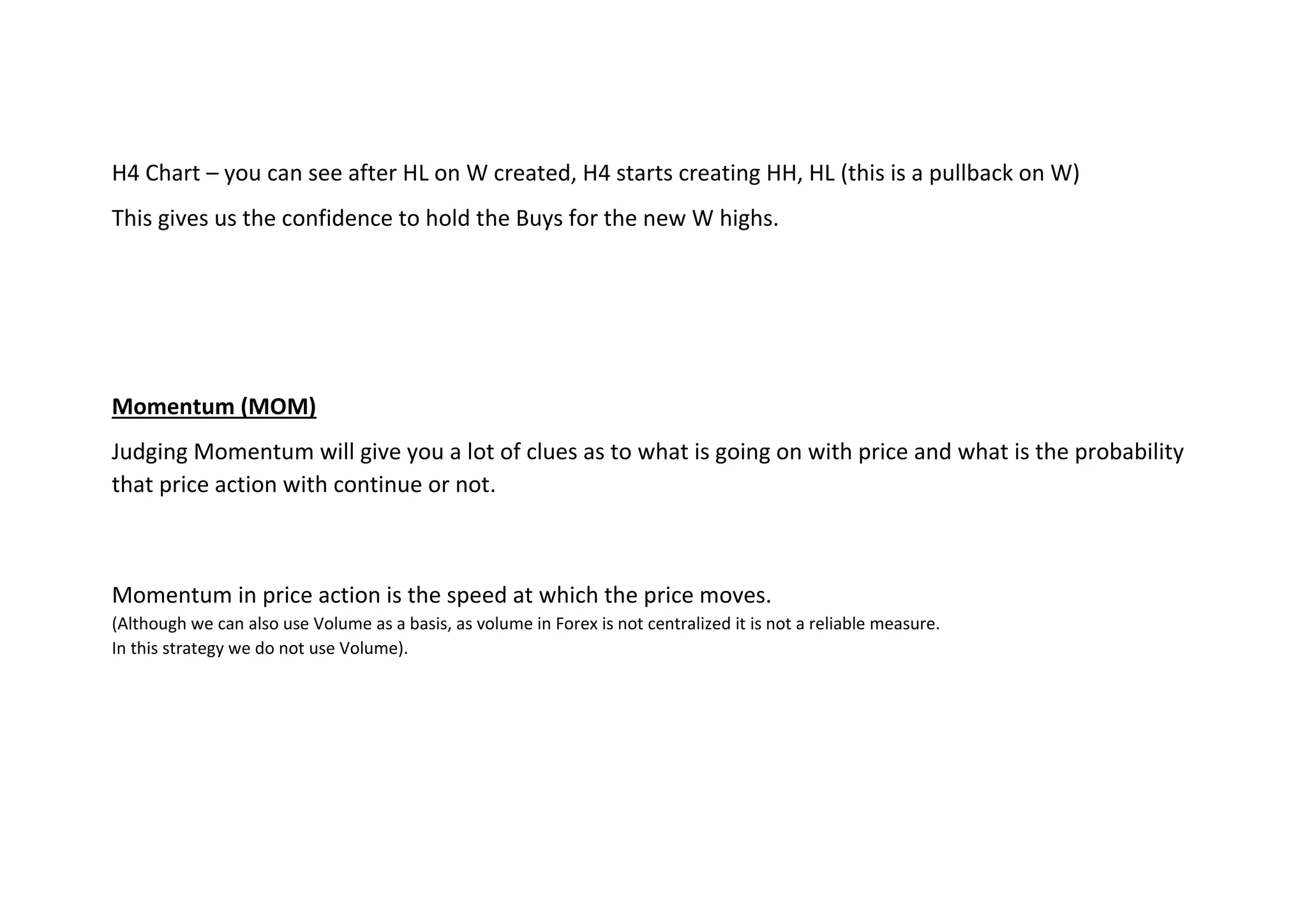 H4 Chart – you can see after HL on W created, H4 starts creating HH, HL (this is a pullback on W)
This gives us the confidence to hold the Buys for the new W highs.
Momentum (MOM)
Judging Momentum will give you a lot of clues as to what is going on with price and what is the probability
that price action with continue or not.
Momentum in price action is the speed at which the price moves.
(Although we can also use Volume as a basis, as volume in Forex is not centralized it is not a reliable measure.
In this strategy we do not use Volume).
 