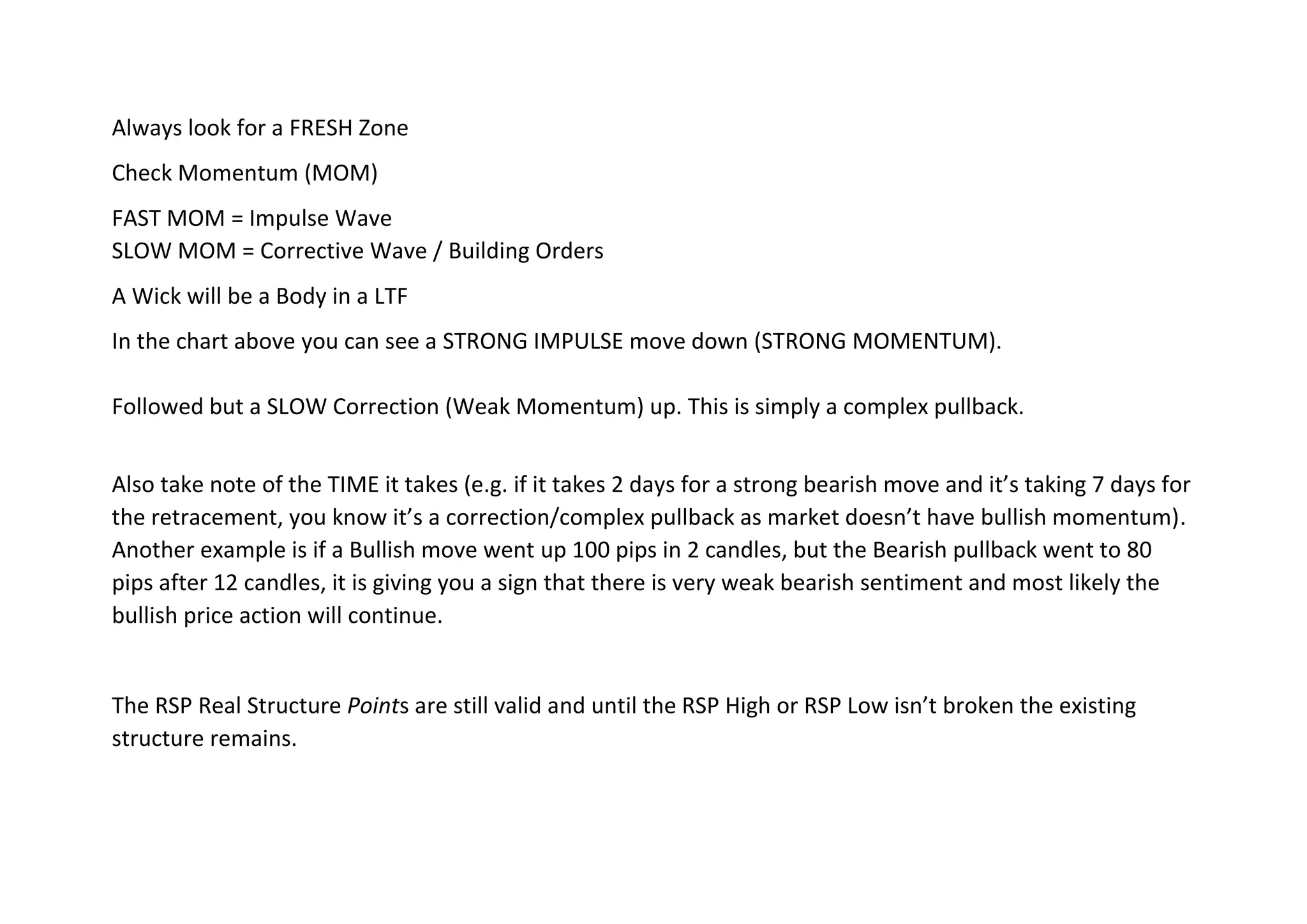 Always look for a FRESH Zone
Check Momentum (MOM)
FAST MOM = Impulse Wave
SLOW MOM = Corrective Wave / Building Orders
A Wick will be a Body in a LTF
In the chart above you can see a STRONG IMPULSE move down (STRONG MOMENTUM).
Followed but a SLOW Correction (Weak Momentum) up. This is simply a complex pullback.
Also take note of the TIME it takes (e.g. if it takes 2 days for a strong bearish move and it’s taking 7 days for
the retracement, you know it’s a correction/complex pullback as market doesn’t have bullish momentum).
Another example is if a Bullish move went up 100 pips in 2 candles, but the Bearish pullback went to 80
pips after 12 candles, it is giving you a sign that there is very weak bearish sentiment and most likely the
bullish price action will continue.
The RSP Real Structure Points are still valid and until the RSP High or RSP Low isn’t broken the existing
structure remains.
 