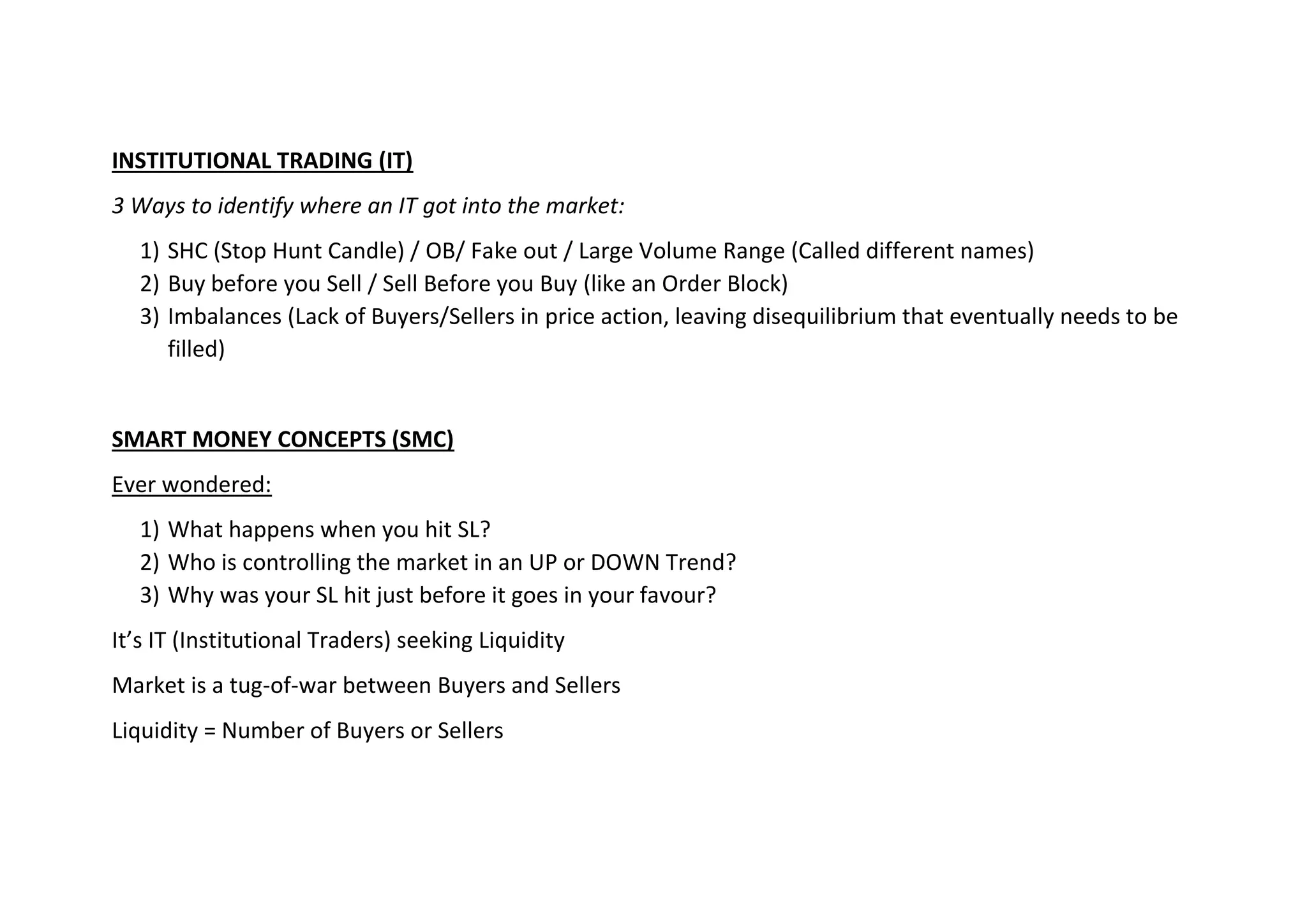 INSTITUTIONAL TRADING (IT)
3 Ways to identify where an IT got into the market:
1) SHC (Stop Hunt Candle) / OB/ Fake out / Large Volume Range (Called different names)
2) Buy before you Sell / Sell Before you Buy (like an Order Block)
3) Imbalances (Lack of Buyers/Sellers in price action, leaving disequilibrium that eventually needs to be
filled)
SMART MONEY CONCEPTS (SMC)
Ever wondered:
1) What happens when you hit SL?
2) Who is controlling the market in an UP or DOWN Trend?
3) Why was your SL hit just before it goes in your favour?
It’s IT (Institutional Traders) seeking Liquidity
Market is a tug-of-war between Buyers and Sellers
Liquidity = Number of Buyers or Sellers
 