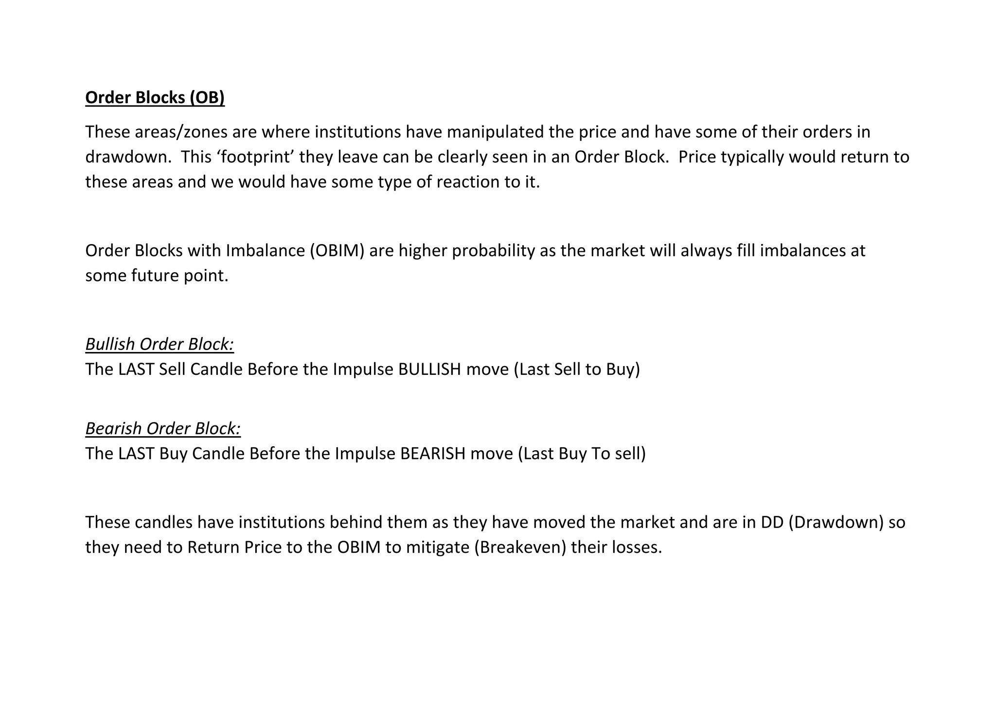 Order Blocks (OB)
These areas/zones are where institutions have manipulated the price and have some of their orders in
drawdown. This ‘footprint’ they leave can be clearly seen in an Order Block. Price typically would return to
these areas and we would have some type of reaction to it.
Order Blocks with Imbalance (OBIM) are higher probability as the market will always fill imbalances at
some future point.
Bullish Order Block:
The LAST Sell Candle Before the Impulse BULLISH move (Last Sell to Buy)
Bearish Order Block:
The LAST Buy Candle Before the Impulse BEARISH move (Last Buy To sell)
These candles have institutions behind them as they have moved the market and are in DD (Drawdown) so
they need to Return Price to the OBIM to mitigate (Breakeven) their losses.
 