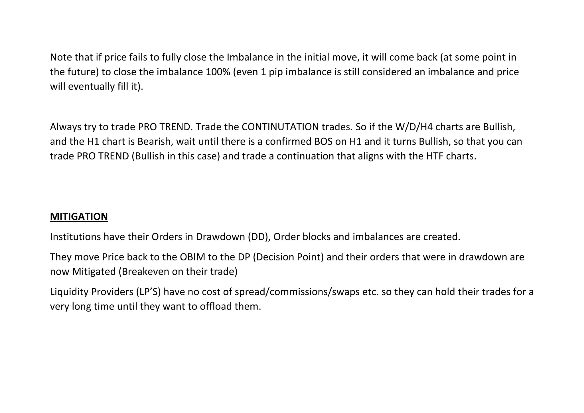 Note that if price fails to fully close the Imbalance in the initial move, it will come back (at some point in
the future) to close the imbalance 100% (even 1 pip imbalance is still considered an imbalance and price
will eventually fill it).
Always try to trade PRO TREND. Trade the CONTINUTATION trades. So if the W/D/H4 charts are Bullish,
and the H1 chart is Bearish, wait until there is a confirmed BOS on H1 and it turns Bullish, so that you can
trade PRO TREND (Bullish in this case) and trade a continuation that aligns with the HTF charts.
MITIGATION
Institutions have their Orders in Drawdown (DD), Order blocks and imbalances are created.
They move Price back to the OBIM to the DP (Decision Point) and their orders that were in drawdown are
now Mitigated (Breakeven on their trade)
Liquidity Providers (LP’S) have no cost of spread/commissions/swaps etc. so they can hold their trades for a
very long time until they want to offload them.
 