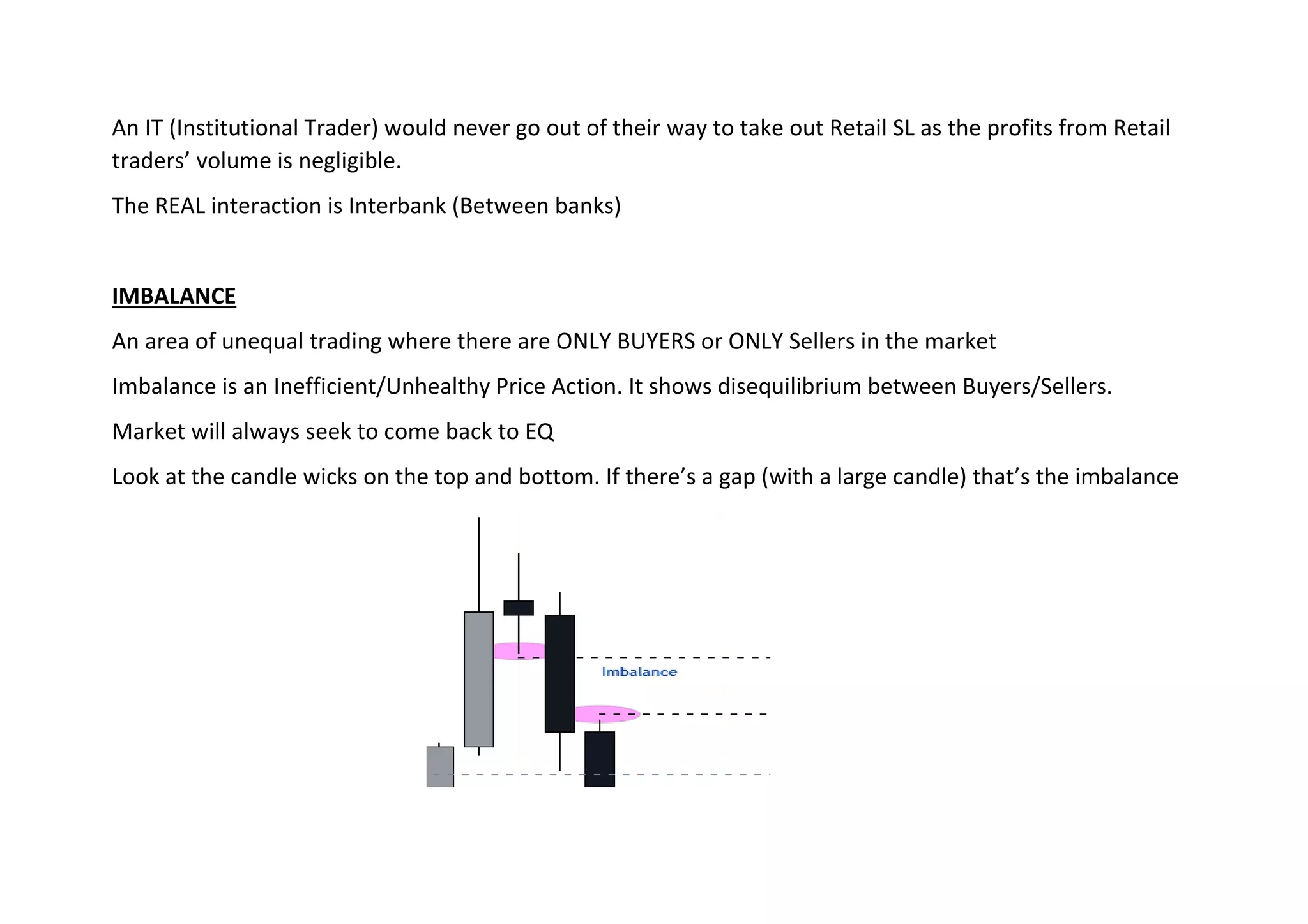 An IT (Institutional Trader) would never go out of their way to take out Retail SL as the profits from Retail
traders’ volume is negligible.
The REAL interaction is Interbank (Between banks)
IMBALANCE
An area of unequal trading where there are ONLY BUYERS or ONLY Sellers in the market
Imbalance is an Inefficient/Unhealthy Price Action. It shows disequilibrium between Buyers/Sellers.
Market will always seek to come back to EQ
Look at the candle wicks on the top and bottom. If there’s a gap (with a large candle) that’s the imbalance
 