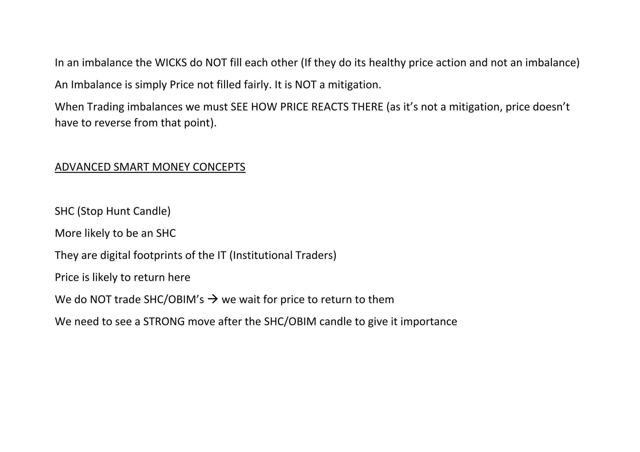 In an imbalance the WICKS do NOT fill each other (If they do its healthy price action and not an imbalance)
An Imbalance is simply Price not filled fairly. It is NOT a mitigation.
When Trading imbalances we must SEE HOW PRICE REACTS THERE (as it’s not a mitigation, price doesn’t
have to reverse from that point).
ADVANCED SMART MONEY CONCEPTS
SHC (Stop Hunt Candle)
More likely to be an SHC
They are digital footprints of the IT (Institutional Traders)
Price is likely to return here
We do NOT trade SHC/OBIM’s → we wait for price to return to them
We need to see a STRONG move after the SHC/OBIM candle to give it importance
 