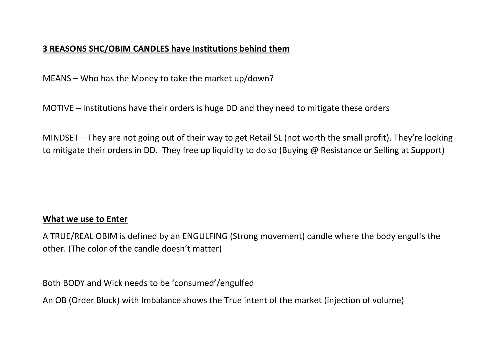 3 REASONS SHC/OBIM CANDLES have Institutions behind them
MEANS – Who has the Money to take the market up/down?
MOTIVE – Institutions have their orders is huge DD and they need to mitigate these orders
MINDSET – They are not going out of their way to get Retail SL (not worth the small profit). They’re looking
to mitigate their orders in DD. They free up liquidity to do so (Buying @ Resistance or Selling at Support)
What we use to Enter
A TRUE/REAL OBIM is defined by an ENGULFING (Strong movement) candle where the body engulfs the
other. (The color of the candle doesn’t matter)
Both BODY and Wick needs to be ‘consumed’/engulfed
An OB (Order Block) with Imbalance shows the True intent of the market (injection of volume)
 