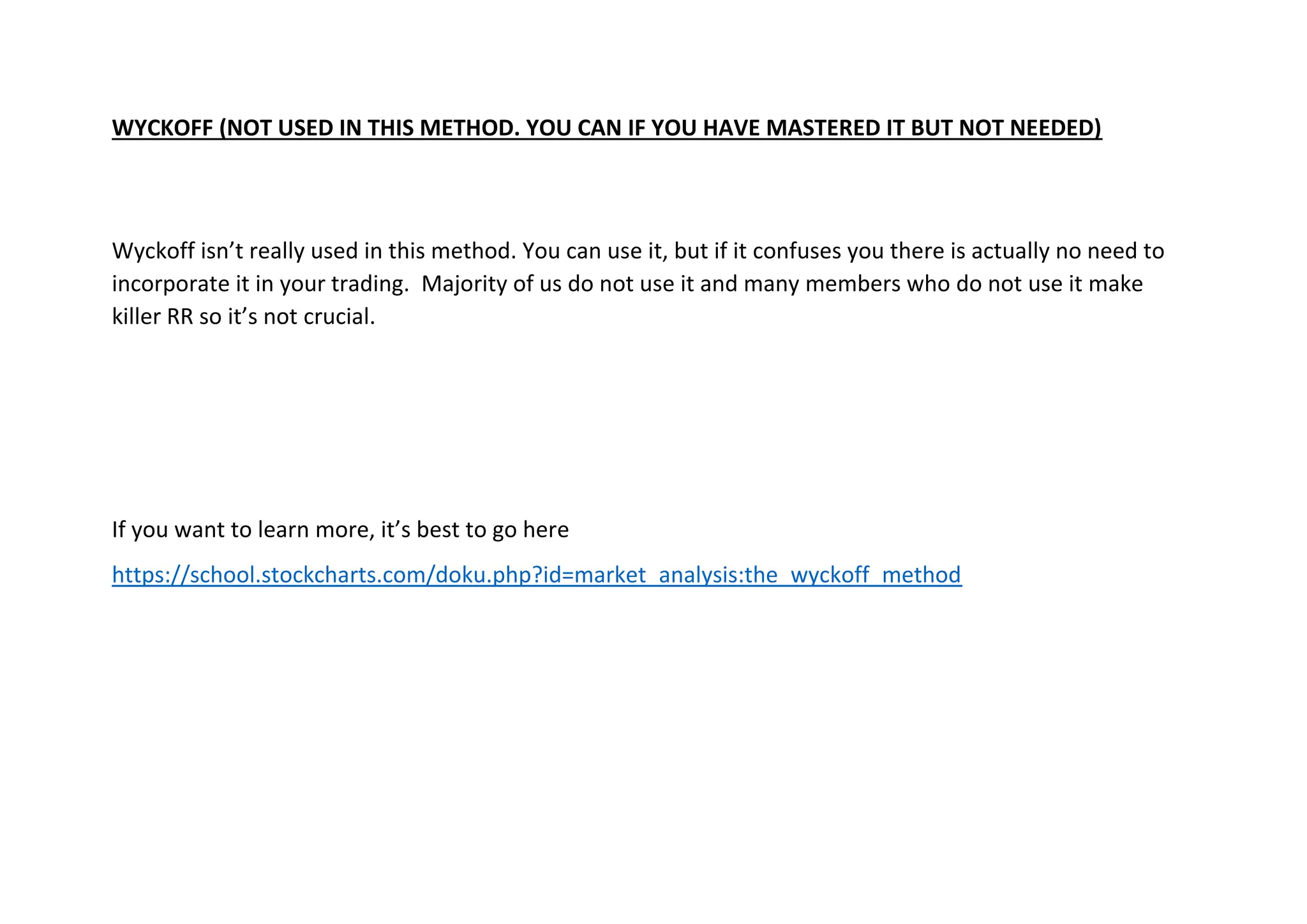 WYCKOFF (NOT USED IN THIS METHOD. YOU CAN IF YOU HAVE MASTERED IT BUT NOT NEEDED)
Wyckoff isn’t really used in this method. You can use it, but if it confuses you there is actually no need to
incorporate it in your trading. Majority of us do not use it and many members who do not use it make
killer RR so it’s not crucial.
If you want to learn more, it’s best to go here
https://school.stockcharts.com/doku.php?id=market_analysis:the_wyckoff_method
 