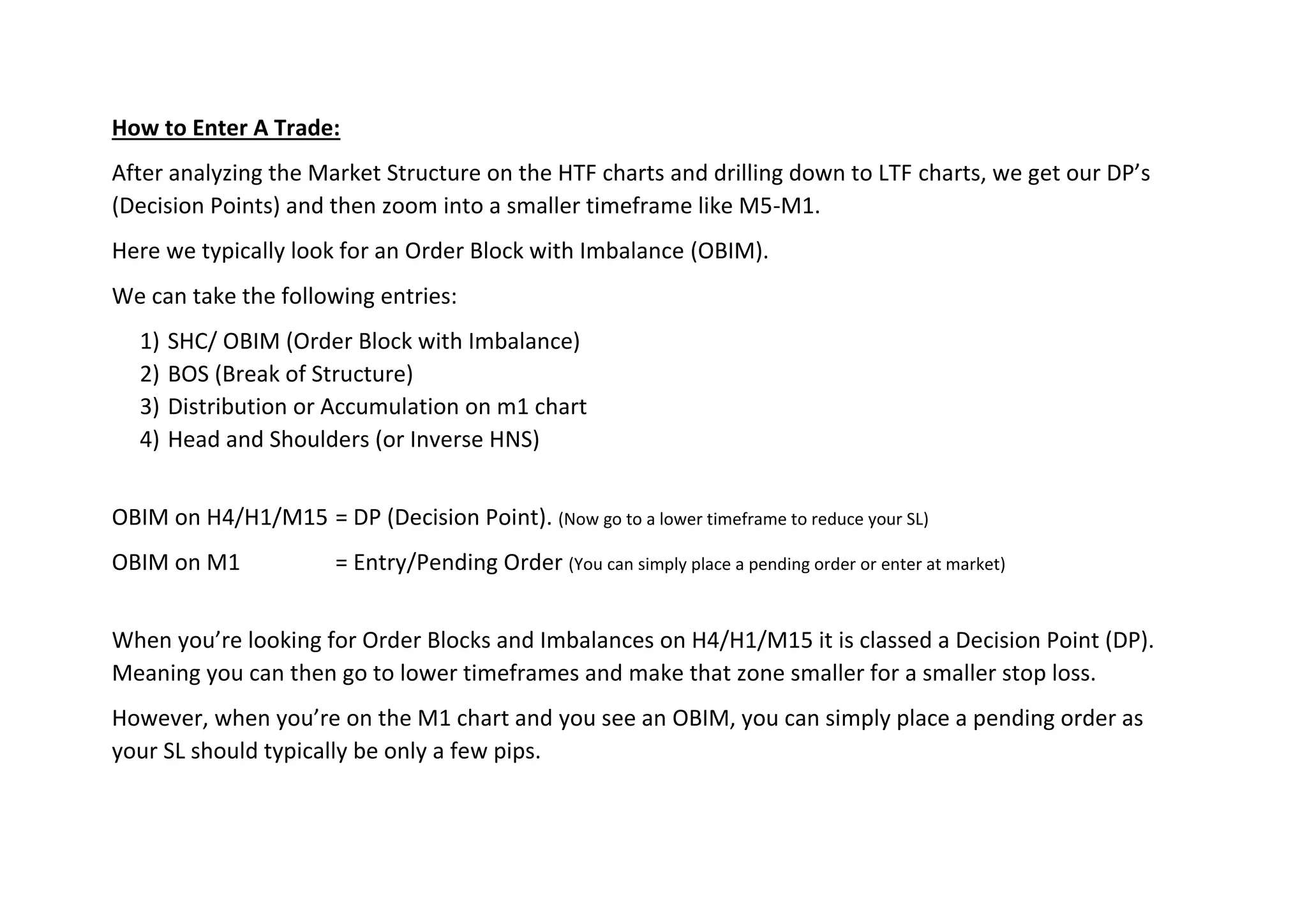 How to Enter A Trade:
After analyzing the Market Structure on the HTF charts and drilling down to LTF charts, we get our DP’s
(Decision Points) and then zoom into a smaller timeframe like M5-M1.
Here we typically look for an Order Block with Imbalance (OBIM).
We can take the following entries:
1) SHC/ OBIM (Order Block with Imbalance)
2) BOS (Break of Structure)
3) Distribution or Accumulation on m1 chart
4) Head and Shoulders (or Inverse HNS)
OBIM on H4/H1/M15 = DP (Decision Point). (Now go to a lower timeframe to reduce your SL)
OBIM on M1 = Entry/Pending Order (You can simply place a pending order or enter at market)
When you’re looking for Order Blocks and Imbalances on H4/H1/M15 it is classed a Decision Point (DP).
Meaning you can then go to lower timeframes and make that zone smaller for a smaller stop loss.
However, when you’re on the M1 chart and you see an OBIM, you can simply place a pending order as
your SL should typically be only a few pips.
 