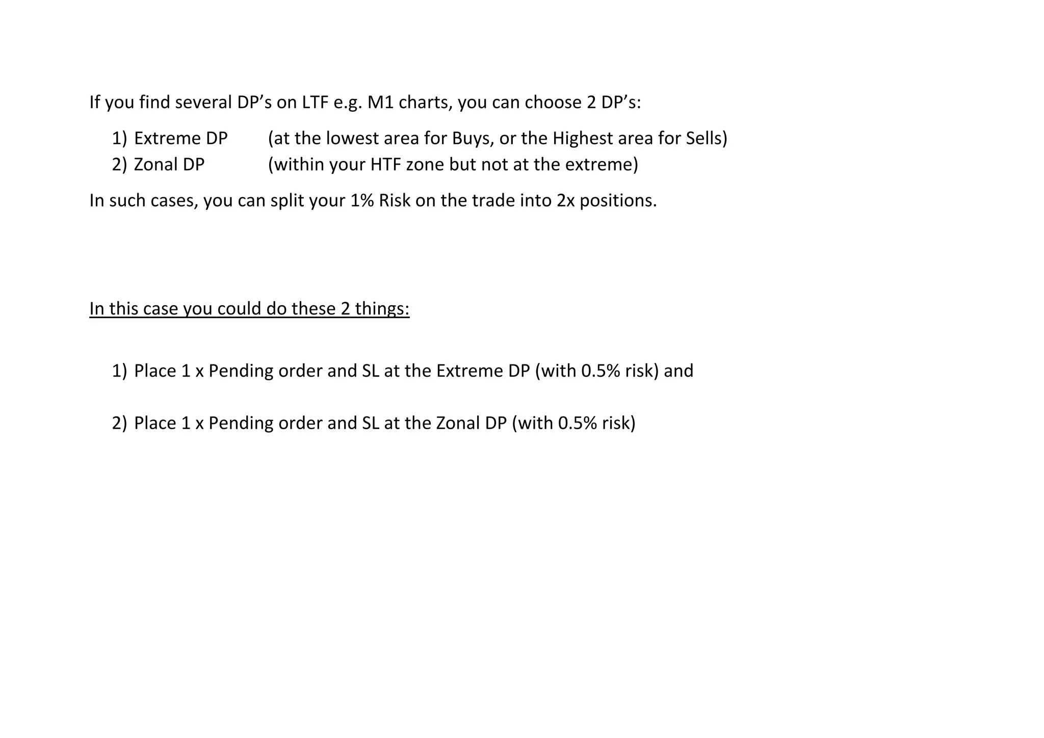 If you find several DP’s on LTF e.g. M1 charts, you can choose 2 DP’s:
1) Extreme DP (at the lowest area for Buys, or the Highest area for Sells)
2) Zonal DP (within your HTF zone but not at the extreme)
In such cases, you can split your 1% Risk on the trade into 2x positions.
In this case you could do these 2 things:
1) Place 1 x Pending order and SL at the Extreme DP (with 0.5% risk) and
2) Place 1 x Pending order and SL at the Zonal DP (with 0.5% risk)
 