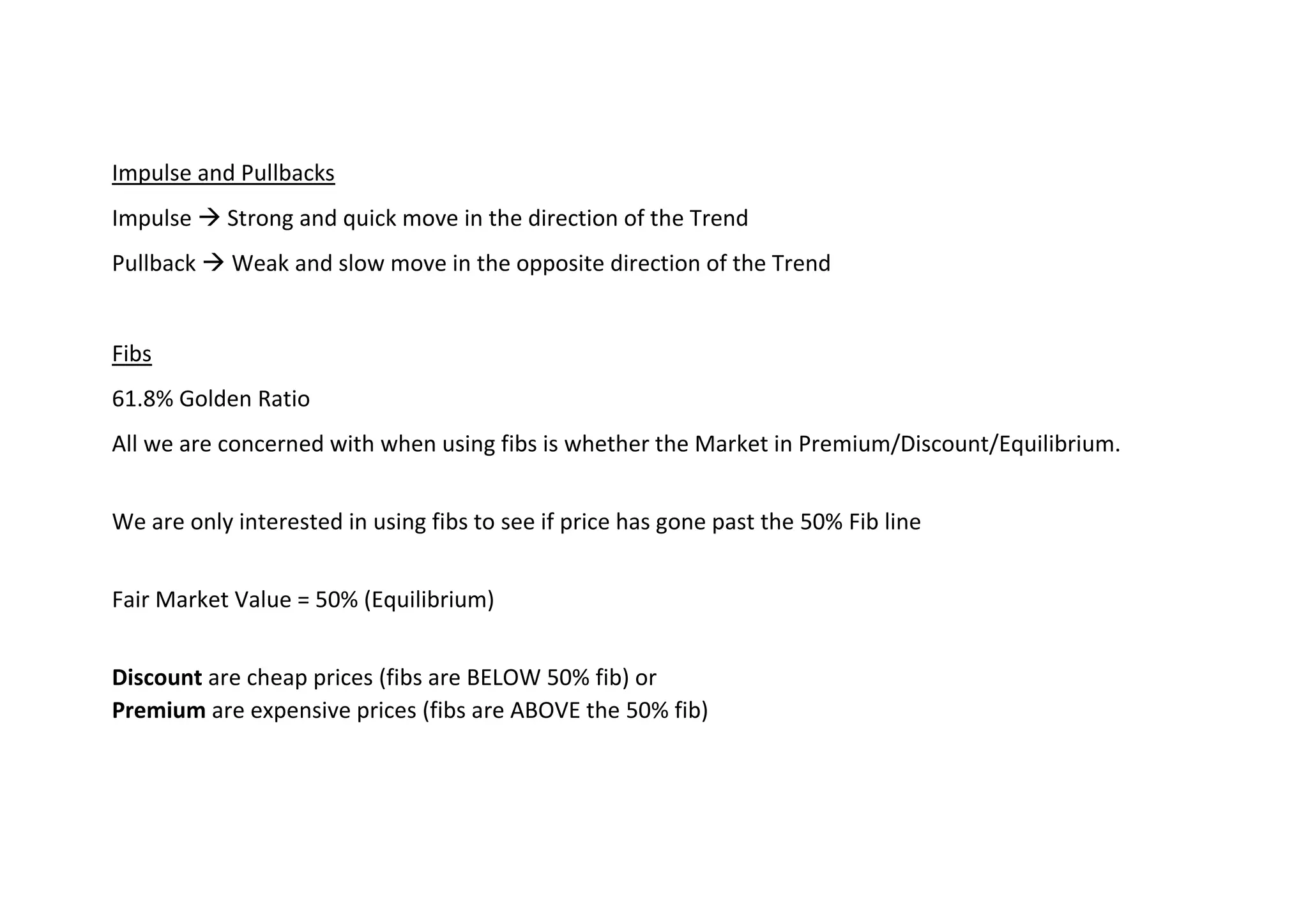 Impulse and Pullbacks
Impulse → Strong and quick move in the direction of the Trend
Pullback → Weak and slow move in the opposite direction of the Trend
Fibs
61.8% Golden Ratio
All we are concerned with when using fibs is whether the Market in Premium/Discount/Equilibrium.
We are only interested in using fibs to see if price has gone past the 50% Fib line
Fair Market Value = 50% (Equilibrium)
Discount are cheap prices (fibs are BELOW 50% fib) or
Premium are expensive prices (fibs are ABOVE the 50% fib)
 