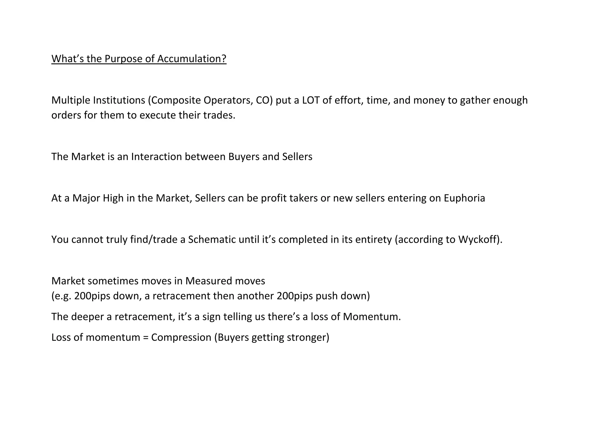What’s the Purpose of Accumulation?
Multiple Institutions (Composite Operators, CO) put a LOT of effort, time, and money to gather enough
orders for them to execute their trades.
The Market is an Interaction between Buyers and Sellers
At a Major High in the Market, Sellers can be profit takers or new sellers entering on Euphoria
You cannot truly find/trade a Schematic until it’s completed in its entirety (according to Wyckoff).
Market sometimes moves in Measured moves
(e.g. 200pips down, a retracement then another 200pips push down)
The deeper a retracement, it’s a sign telling us there’s a loss of Momentum.
Loss of momentum = Compression (Buyers getting stronger)
 