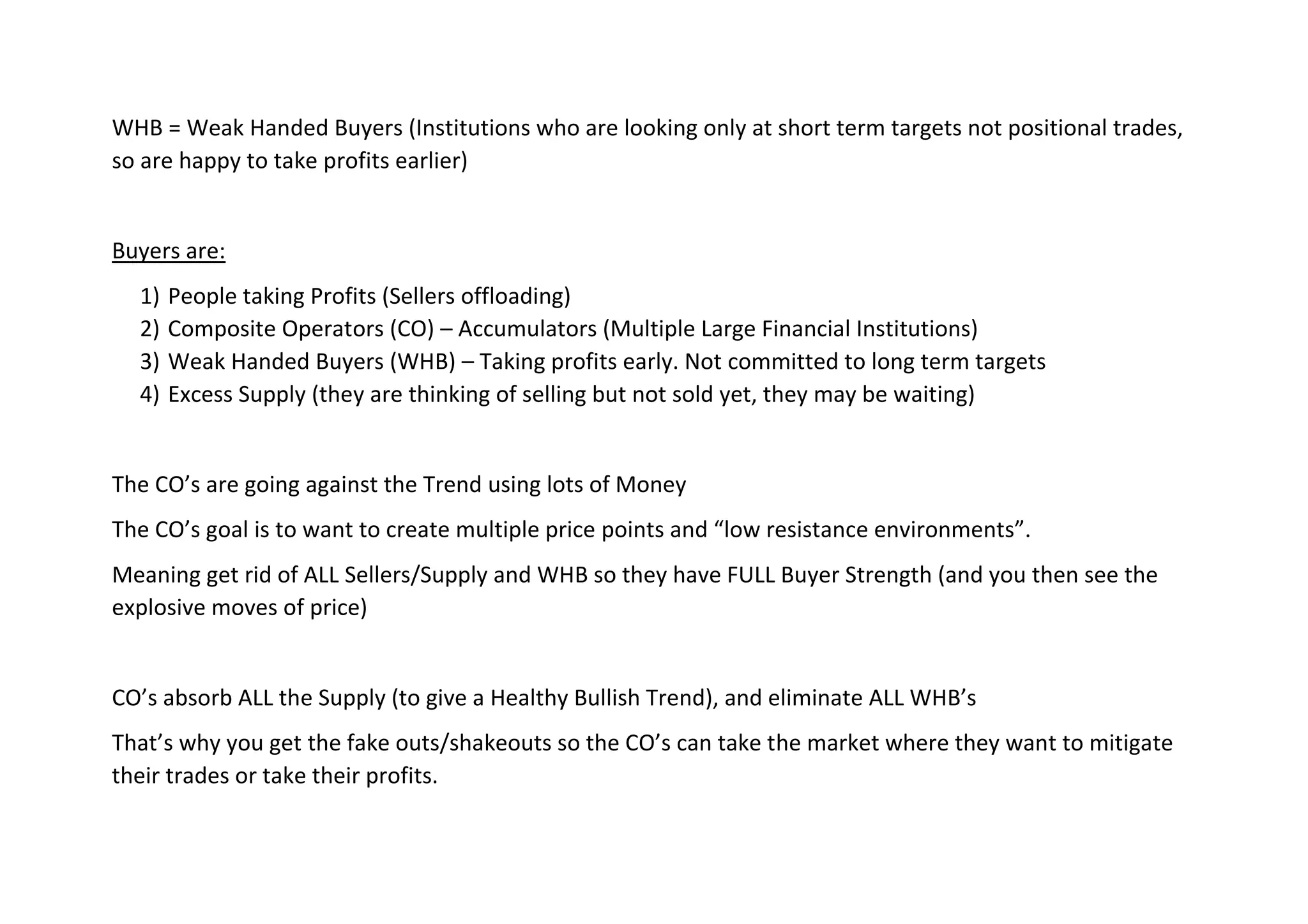 WHB = Weak Handed Buyers (Institutions who are looking only at short term targets not positional trades,
so are happy to take profits earlier)
Buyers are:
1) People taking Profits (Sellers offloading)
2) Composite Operators (CO) – Accumulators (Multiple Large Financial Institutions)
3) Weak Handed Buyers (WHB) – Taking profits early. Not committed to long term targets
4) Excess Supply (they are thinking of selling but not sold yet, they may be waiting)
The CO’s are going against the Trend using lots of Money
The CO’s goal is to want to create multiple price points and “low resistance environments”.
Meaning get rid of ALL Sellers/Supply and WHB so they have FULL Buyer Strength (and you then see the
explosive moves of price)
CO’s absorb ALL the Supply (to give a Healthy Bullish Trend), and eliminate ALL WHB’s
That’s why you get the fake outs/shakeouts so the CO’s can take the market where they want to mitigate
their trades or take their profits.
 