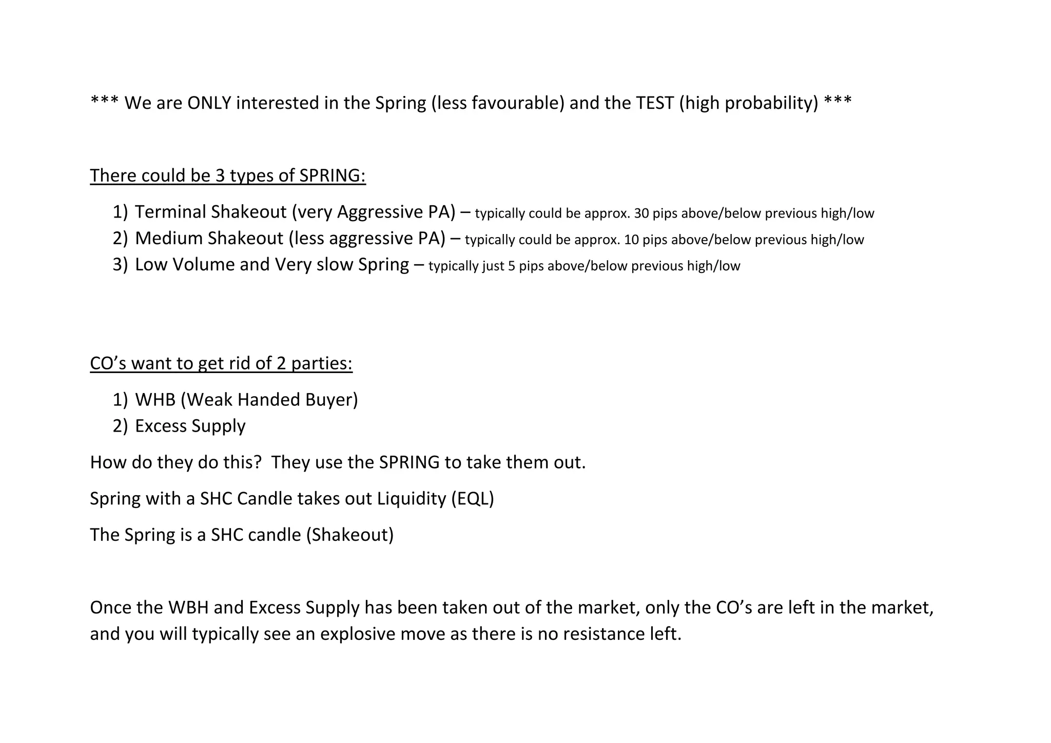 *** We are ONLY interested in the Spring (less favourable) and the TEST (high probability) ***
There could be 3 types of SPRING:
1) Terminal Shakeout (very Aggressive PA) – typically could be approx. 30 pips above/below previous high/low
2) Medium Shakeout (less aggressive PA) – typically could be approx. 10 pips above/below previous high/low
3) Low Volume and Very slow Spring – typically just 5 pips above/below previous high/low
CO’s want to get rid of 2 parties:
1) WHB (Weak Handed Buyer)
2) Excess Supply
How do they do this? They use the SPRING to take them out.
Spring with a SHC Candle takes out Liquidity (EQL)
The Spring is a SHC candle (Shakeout)
Once the WBH and Excess Supply has been taken out of the market, only the CO’s are left in the market,
and you will typically see an explosive move as there is no resistance left.
 