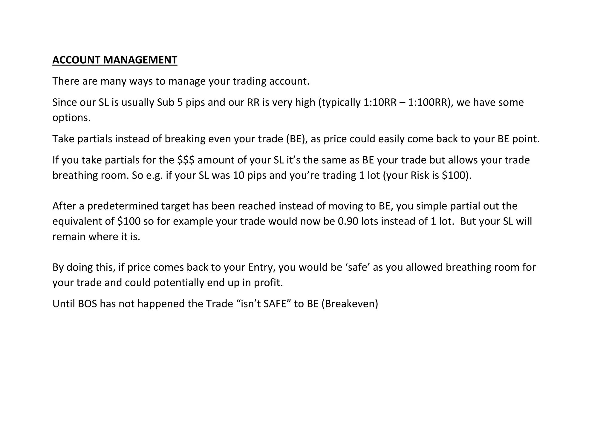 ACCOUNT MANAGEMENT
There are many ways to manage your trading account.
Since our SL is usually Sub 5 pips and our RR is very high (typically 1:10RR – 1:100RR), we have some
options.
Take partials instead of breaking even your trade (BE), as price could easily come back to your BE point.
If you take partials for the $$$ amount of your SL it’s the same as BE your trade but allows your trade
breathing room. So e.g. if your SL was 10 pips and you’re trading 1 lot (your Risk is $100).
After a predetermined target has been reached instead of moving to BE, you simple partial out the
equivalent of $100 so for example your trade would now be 0.90 lots instead of 1 lot. But your SL will
remain where it is.
By doing this, if price comes back to your Entry, you would be ‘safe’ as you allowed breathing room for
your trade and could potentially end up in profit.
Until BOS has not happened the Trade “isn’t SAFE” to BE (Breakeven)
 