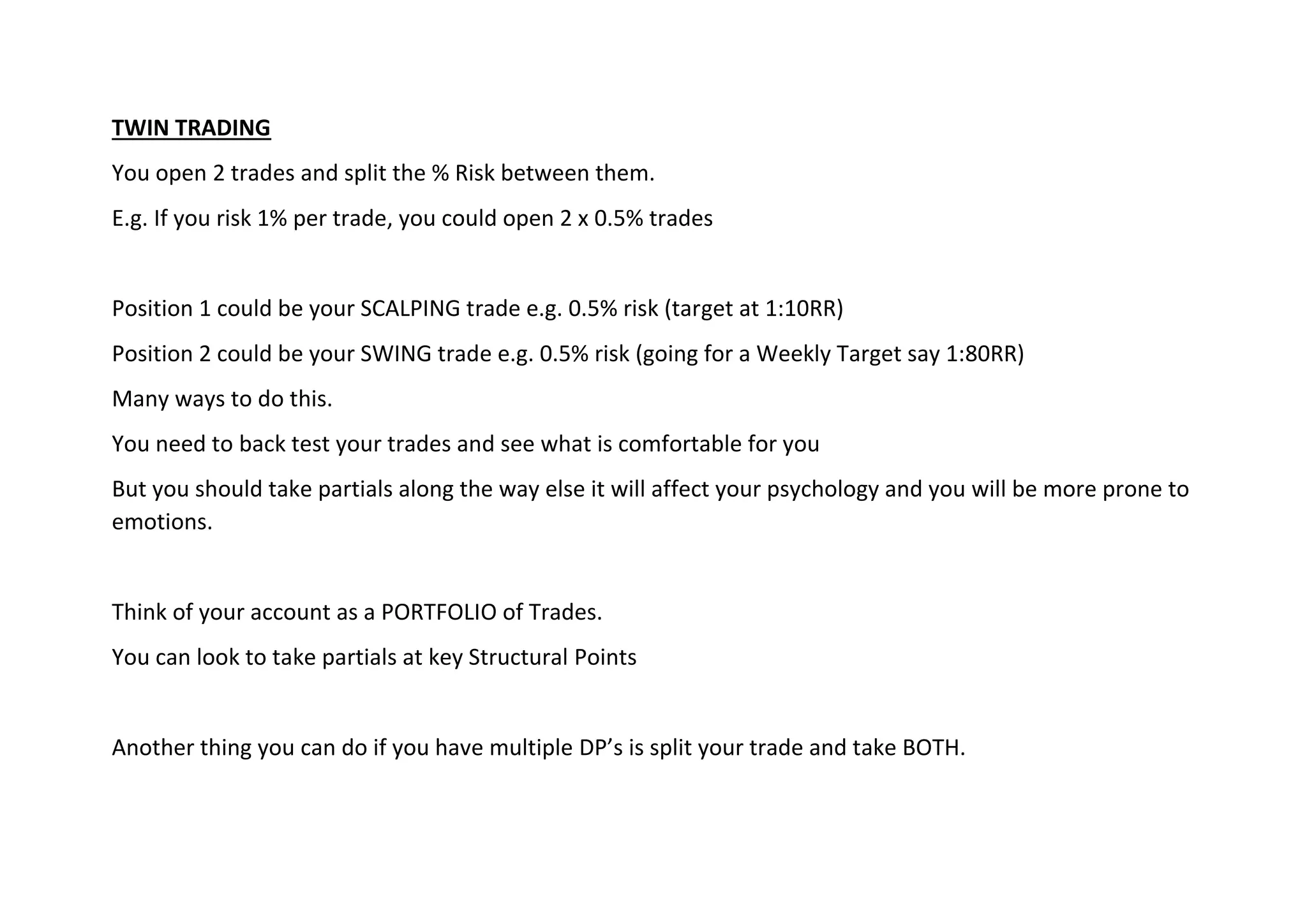 TWIN TRADING
You open 2 trades and split the % Risk between them.
E.g. If you risk 1% per trade, you could open 2 x 0.5% trades
Position 1 could be your SCALPING trade e.g. 0.5% risk (target at 1:10RR)
Position 2 could be your SWING trade e.g. 0.5% risk (going for a Weekly Target say 1:80RR)
Many ways to do this.
You need to back test your trades and see what is comfortable for you
But you should take partials along the way else it will affect your psychology and you will be more prone to
emotions.
Think of your account as a PORTFOLIO of Trades.
You can look to take partials at key Structural Points
Another thing you can do if you have multiple DP’s is split your trade and take BOTH.
 