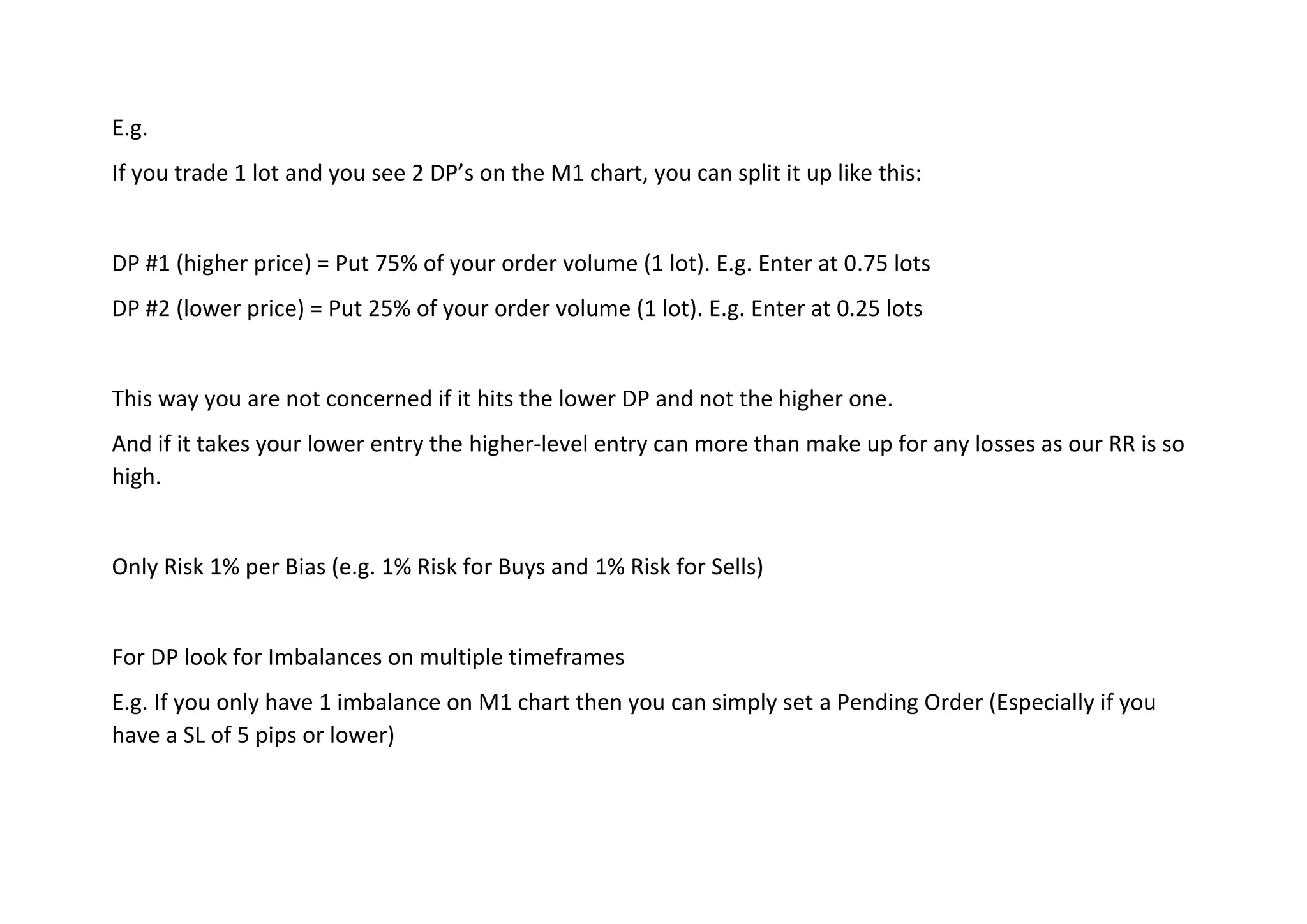 E.g.
If you trade 1 lot and you see 2 DP’s on the M1 chart, you can split it up like this:
DP #1 (higher price) = Put 75% of your order volume (1 lot). E.g. Enter at 0.75 lots
DP #2 (lower price) = Put 25% of your order volume (1 lot). E.g. Enter at 0.25 lots
This way you are not concerned if it hits the lower DP and not the higher one.
And if it takes your lower entry the higher-level entry can more than make up for any losses as our RR is so
high.
Only Risk 1% per Bias (e.g. 1% Risk for Buys and 1% Risk for Sells)
For DP look for Imbalances on multiple timeframes
E.g. If you only have 1 imbalance on M1 chart then you can simply set a Pending Order (Especially if you
have a SL of 5 pips or lower)
 