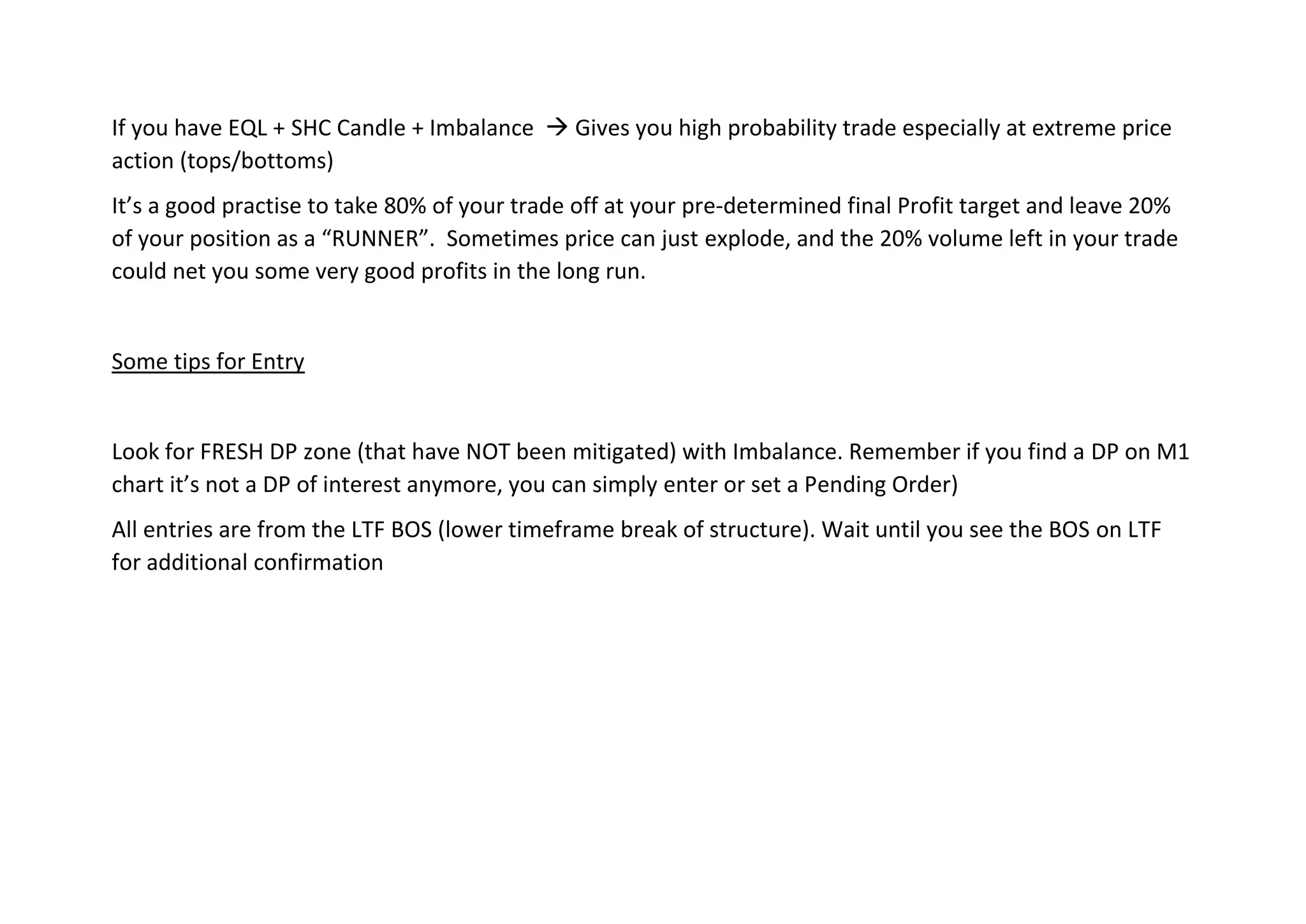 If you have EQL + SHC Candle + Imbalance → Gives you high probability trade especially at extreme price
action (tops/bottoms)
It’s a good practise to take 80% of your trade off at your pre-determined final Profit target and leave 20%
of your position as a “RUNNER”. Sometimes price can just explode, and the 20% volume left in your trade
could net you some very good profits in the long run.
Some tips for Entry
Look for FRESH DP zone (that have NOT been mitigated) with Imbalance. Remember if you find a DP on M1
chart it’s not a DP of interest anymore, you can simply enter or set a Pending Order)
All entries are from the LTF BOS (lower timeframe break of structure). Wait until you see the BOS on LTF
for additional confirmation
 