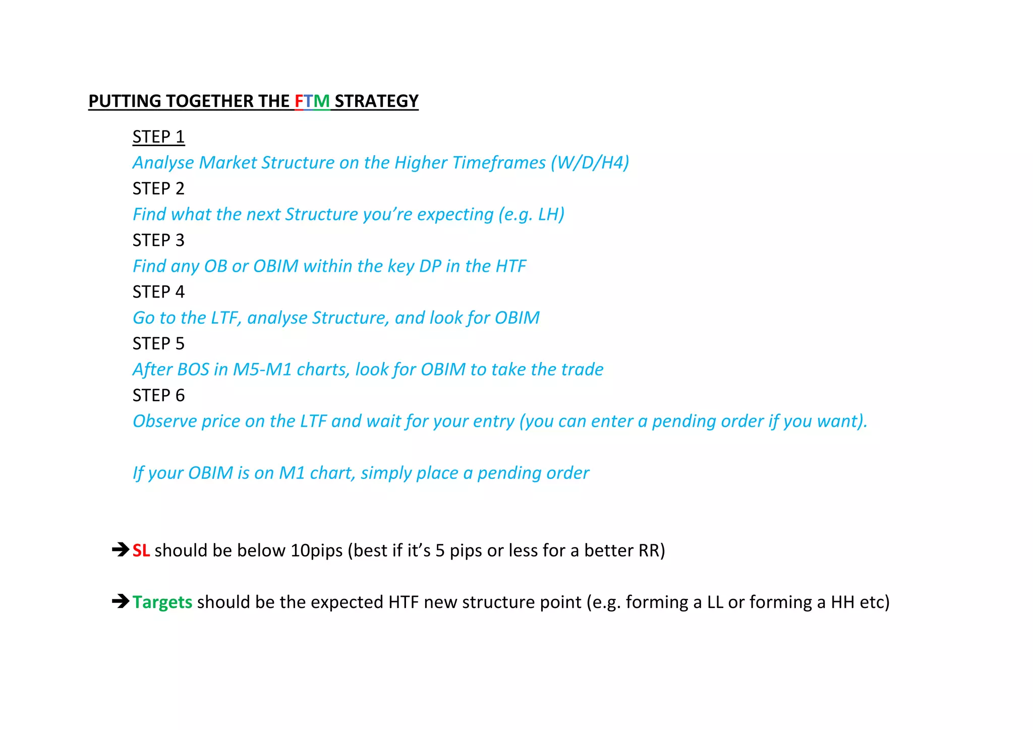 PUTTING TOGETHER THE FTM STRATEGY
STEP 1
Analyse Market Structure on the Higher Timeframes (W/D/H4)
STEP 2
Find what the next Structure you’re expecting (e.g. LH)
STEP 3
Find any OB or OBIM within the key DP in the HTF
STEP 4
Go to the LTF, analyse Structure, and look for OBIM
STEP 5
After BOS in M5-M1 charts, look for OBIM to take the trade
STEP 6
Observe price on the LTF and wait for your entry (you can enter a pending order if you want).
If your OBIM is on M1 chart, simply place a pending order
➔SL should be below 10pips (best if it’s 5 pips or less for a better RR)
➔Targets should be the expected HTF new structure point (e.g. forming a LL or forming a HH etc)
 