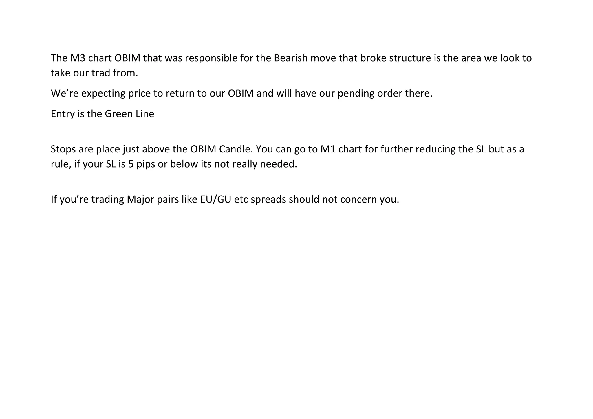 The M3 chart OBIM that was responsible for the Bearish move that broke structure is the area we look to
take our trad from.
We’re expecting price to return to our OBIM and will have our pending order there.
Entry is the Green Line
Stops are place just above the OBIM Candle. You can go to M1 chart for further reducing the SL but as a
rule, if your SL is 5 pips or below its not really needed.
If you’re trading Major pairs like EU/GU etc spreads should not concern you.
 