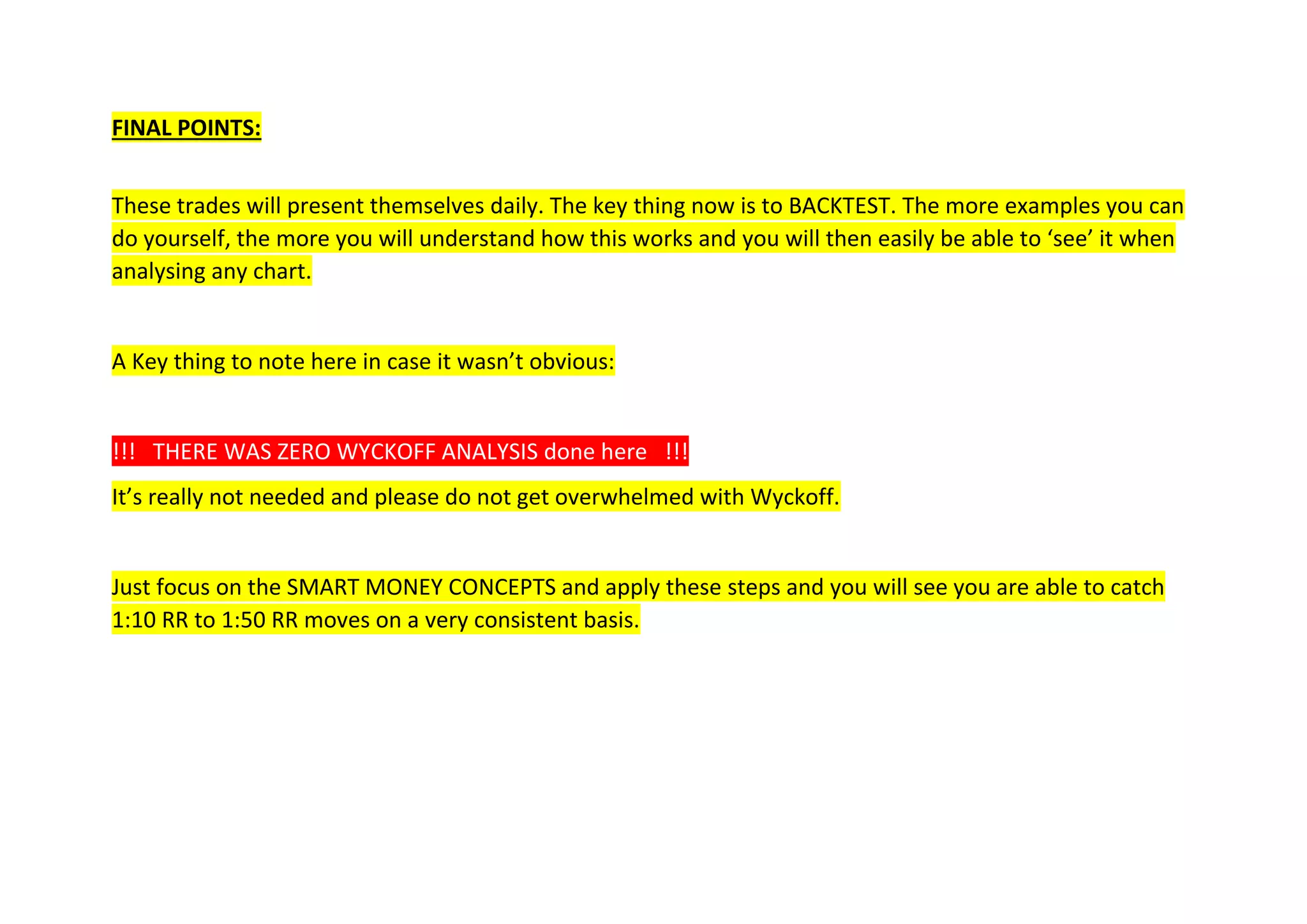 FINAL POINTS:
These trades will present themselves daily. The key thing now is to BACKTEST. The more examples you can
do yourself, the more you will understand how this works and you will then easily be able to ‘see’ it when
analysing any chart.
A Key thing to note here in case it wasn’t obvious:
!!! THERE WAS ZERO WYCKOFF ANALYSIS done here !!!
It’s really not needed and please do not get overwhelmed with Wyckoff.
Just focus on the SMART MONEY CONCEPTS and apply these steps and you will see you are able to catch
1:10 RR to 1:50 RR moves on a very consistent basis.
 