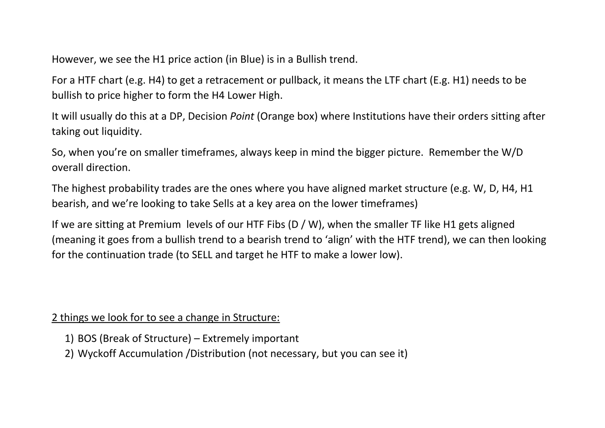 However, we see the H1 price action (in Blue) is in a Bullish trend.
For a HTF chart (e.g. H4) to get a retracement or pullback, it means the LTF chart (E.g. H1) needs to be
bullish to price higher to form the H4 Lower High.
It will usually do this at a DP, Decision Point (Orange box) where Institutions have their orders sitting after
taking out liquidity.
So, when you’re on smaller timeframes, always keep in mind the bigger picture. Remember the W/D
overall direction.
The highest probability trades are the ones where you have aligned market structure (e.g. W, D, H4, H1
bearish, and we’re looking to take Sells at a key area on the lower timeframes)
If we are sitting at Premium levels of our HTF Fibs (D / W), when the smaller TF like H1 gets aligned
(meaning it goes from a bullish trend to a bearish trend to ‘align’ with the HTF trend), we can then looking
for the continuation trade (to SELL and target he HTF to make a lower low).
2 things we look for to see a change in Structure:
1) BOS (Break of Structure) – Extremely important
2) Wyckoff Accumulation /Distribution (not necessary, but you can see it)
 