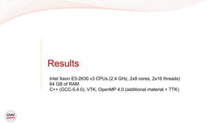 Results
Intel Xeon E5-2630 v3 CPUs (2.4 GHz, 2x8 cores, 2x16 threads)
64 GB of RAM
C++ (GCC-5.4.0), VTK, OpenMP 4.0 (additional material + TTK)
 
