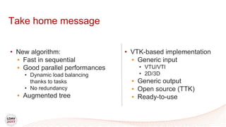 Take home message
• VTK-based implementation
• Generic input
• VTU/VTI
• 2D/3D
• Generic output
• Open source (TTK)
• Ready-to-use
• New algorithm:
• Fast in sequential
• Good parallel performances
• Dynamic load balancing
thanks to tasks
• No redundancy
• Augmented tree
 
