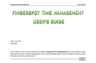 Fingerspot Time Management User’s Guide
1
Versi 1.2.3.0
Juli 2012
User’s Guide ini berisi instruksi operasional aplikasi Fingerspot Time Management dari cara instalasi sampai
pembuatan laporan. Petunjuk penggunaan mesin yang disinggung dalam manual ini dapat Anda baca pada
buku manual masing-masing mesin.
 
