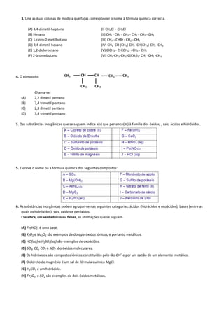 3. Une as duas colunas de modo a que faças corresponder o nome à fórmula química correcta.
(A) 4,4-dimetil-heptano (I) CH2Cl – CH2Cl
(B) Hexano (II) CH3 - CH2 - CH2 - CH2 - CH2 - CH3
(C) 1-cloro-2-metilbutano (III) CH3 - CHBr - CH2 - CH3
(D) 2,4-dimetil-hexano (IV) CH3–CH (CH3)-CH2 -CH(CH3)-CH2 -CH3
(E) 1,2-dicloroetano (V) ClCH2 - CH(CH3) - CH2 - CH3
(F) 2-bromobutano (VI) CH3-CH2-CH2-C(CH3)2- CH2 -CH2 -CH3
4. O composto:
Chama-se:
(A) 2,2 dimetil pentano
(B) 2,4 trimetil pentano
(C) 2,3 dimetil pentano
(D) 3,4 trimetil pentano
5. Das substâncias inorgânicas que se seguem indica a(s) que pertence(m) à família dos óxidos, , sais, ácidos e hidróxidos.
5. Escreve o nome ou a fórmula química dos seguintes compostos:
6. As substâncias inorgânicas podem agrupar-se nas seguintes categorias: ácidos (hidrácidos e oxoácidos), bases (entre as
quais os hidróxidos), sais, óxidos e peróxidos.
Classifica, em verdadeiras ou falsas, as afirmações que se seguem.
(A) Fe(HO)3 é uma base.
(B) K2O2 e Na2O2 são exemplos de dois peróxidos iónicos, e portanto metálicos.
(C) HCl(aq) e H2SO4(aq) são exemplos de oxoácidos.
(D) SO2, CO, CO2 e NO2 são óxidos moleculares.
(E) Os hidróxidos são compostos iónicos constituídos pelo ião OH
–
e por um catião de um elemento metálico.
(F) O cloreto de magnésio é um sal de fórmula química MgCl.
(G) H2CO3 é um hidrácido.
(H) Fe2O3 e SO2 são exemplos de dois óxidos metálicos.
 