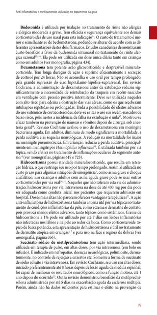 Budesonida é utilizada por inalação no tratamento de rinite não alérgica
e alérgica moderada a grave. Tem eficácia e segurança equivalente aos demais
corticosteroides de uso nasal para esta indicação14
. O custo de tratamento é me-
nor e semelhante ao de beclometasona, podendo se alterar de acordo com as di-
ferentes apresentações destes dois fármacos. Estudos canadenses demonstraram
custo-benefício a favor da budesonida intranasal no tratamento de rinite alér-
gica sazonal15, 16
. Ela pode ser utilizada em dose única diária tanto em crianças
como em adultos (ver monografia, página 434).
Dexametasona tem potente ação glicocorticoide e desprezível mineralo-
corticoide. Tem longa duração de ação e suprime eficientemente a secreção
de cortisol por 24 horas. Não se aconselha o uso oral por tempo prolongado,
pela grande supressão do eixo hipotálamo-hipófise-suprarrenal. Em revisão
Cochrane, a administração de dexametasona antes da extubação reduziu sig-
nificantemente a necessidade de reintubação da traqueia em recém-nascidos
em ventilação com pressão positiva intermitente. Deve ser utilizada naqueles
com alto risco para edema e obstrução das vias aéreas, como os que receberam
intubações repetidas ou prolongadas. Dada a possibilidade de efeitos adversos
do uso sistêmico de corticosteroides, deve-se evitar o uso em recém-nascidos de
baixo risco, pois nestes a incidência de falha na extubação é nula17
. Mostrou-se
eficaz também na prevenção de náuseas e vômitos depois de cirurgia sob anes-
tesia geral18
. Revisão Cochrane avaliou o uso de dexametasona em meningite
bacteriana aguda. Em adultos, diminuiu de modo significante a mortalidade, a
perda auditiva e as sequelas neurológicas. A redução na mortalidade foi maior
na meningite pneumocócica. Em crianças, reduziu a perda auditiva, principal-
mente em meningite por Haemophilus influenzae19
. É utilizada também por via
tópica, sendo efetiva no tratamento de inflamações oculares do segmento ante-
rior1
(ver monografias, páginas 619 e 723).
Hidrocortisona possui atividade mineralocorticoide, que resulta em reten-
ção hídrica, o que restringe seu uso por tempo prolongado. Assim, é utilizada no
curto prazo para algumas situações de emergência1
, como asma grave e choque
anafilático. Em crianças e adultos com asma aguda grave pode se usar outros
corticosteroides por via oral20, 21
. Naqueles que não toleram esta via de adminis-
tração, hidrocortisona por via intravenosa na dose de até 400 mg por dia pode
ser adequada como conduta inicial nos pacientes que requerem admissão em
hospital. Doses mais altas não parecem oferecer vantagens terapêuticas22
. A ação
­anti-inflamatória de hidrocortisona também a torna útil por via tópica no trata-
mento de condições inflamatórias da pele, como eczema e dermatite de contato,
pois provoca menos efeitos adversos, tanto tópicos como sistêmicos. Creme de
hidrocortisona a 1% pode ser utilizado por até 7 dias em lesões inflamatórias
não infectadas nos lábios e na pele ao redor da boca. Como corticosteroide tó-
pico de baixa potência, esta apresentação de hidrocortisona é útil no tratamento
de dermatite atópica em crianças1, 7
e para uso na face e regiões de dobras (ver
monografia, página 356).
Succinato sódico de metilprednisolona tem ação intermediária, sendo
utilizada em terapia de pulso, em altas doses, por via intravenosa (em bolo ou
infusão). É indicado em nefropatias, doenças neurológicas, polimiosite, derma-
tomiosite, no controle de rejeição a enxertos etc. Somente a forma de succinato
de sódio admite a via intravenosa. Em revisão Cochrane, seu uso em altas doses,
iniciado preferentemente até 8 horas depois de lesão aguda da medula espinhal,
foi capaz de melhorar os resultados neurológicos, como a função motora, até 1
ano depois do ocorrido23
. Outra revisão demonstrou benefício da metilpredni-
solona administrada por até 5 dias na exacerbação aguda da esclerose múltipla.
Porém, ainda não há dados suficientes para estimar o efeito na prevenção de
99
Anti-inflamatórios e medicamentos utilizados no tratamento da gota
 