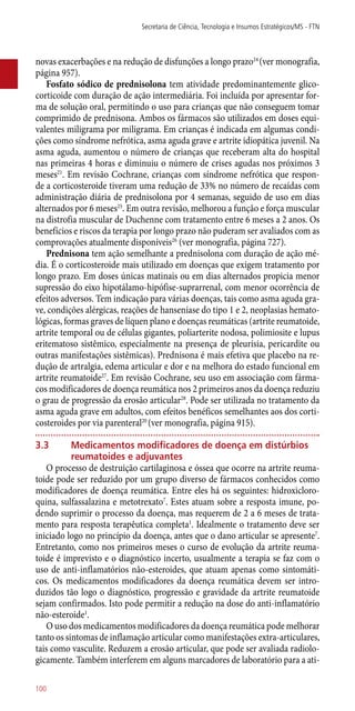 novas exacerbações e na redução de disfunções a longo prazo24
(ver monografia,
página 957).
Fosfato sódico de prednisolona tem atividade predominantemente glico-
corticoide com duração de ação intermediária. Foi incluída por apresentar for-
ma de solução oral, permitindo o uso para crianças que não conseguem tomar
comprimido de prednisona. Ambos os fármacos são utilizados em doses equi-
valentes miligrama por miligrama. Em crianças é indicada em algumas condi-
ções como síndrome nefrótica, asma aguda grave e artrite idiopática juvenil. Na
asma aguda, aumentou o número de crianças que receberam alta do hospital
nas primeiras 4 horas e diminuiu o número de crises agudas nos próximos 3
meses21
. Em revisão Cochrane, crianças com síndrome nefrótica que respon-
de a corticosteroide tiveram uma redução de 33% no número de recaídas com
administração diária de prednisolona por 4 semanas, seguido de uso em dias
alternados por 6 meses25
. Em outra revisão, melhorou a função e força muscular
na distrofia muscular de Duchenne com tratamento entre 6 meses a 2 anos. Os
benefícios e riscos da terapia por longo prazo não puderam ser avaliados com as
comprovações atualmente disponíveis26
(ver monografia, página 727).
Prednisona tem ação semelhante a prednisolona com duração de ação mé-
dia. É o corticosteroide mais utilizado em doenças que exigem tratamento por
longo prazo. Em doses únicas matinais ou em dias alternados propicia menor
supressão do eixo hipotálamo-hipófise-suprarrenal, com menor ocorrência de
efeitos adversos. Tem indicação para várias doenças, tais como asma aguda gra-
ve, condições alérgicas, reações de hanseníase do tipo 1 e 2, neoplasias hemato-
lógicas, formas graves de líquen plano e doenças reumáticas (artrite reumatoide,
artrite temporal ou de células gigantes, poliarterite nodosa, polimiosite e lupus
eritematoso sistêmico, especialmente na presença de pleurisia, pericardite ou
outras manifestações sistêmicas). Prednisona é mais efetiva que placebo na re-
dução de artralgia, edema articular e dor e na melhora do estado funcional em
artrite reumatoide27
. Em revisão Cochrane, seu uso em associação com fárma-
cos modificadores de doença reumática nos 2 primeiros anos da doença reduziu
o grau de progressão da erosão articular28
. Pode ser utilizada no tratamento da
asma aguda grave em adultos, com efeitos benéficos semelhantes aos dos corti-
costeroides por via parenteral20
(ver monografia, página 915).
3.3	 Medicamentos modificadores de doença em distúrbios
reumatoides e adjuvantes
O processo de destruição cartilaginosa e óssea que ocorre na artrite reuma-
toide pode ser reduzido por um grupo diverso de fármacos conhecidos como
modificadores de doença reumática. Entre eles há os seguintes: hidroxicloro-
quina, sulfassalazina e metotrexato7
. Estes atuam sobre a resposta imune, po-
dendo suprimir o processo da doença, mas requerem de 2 a 6 meses de trata-
mento para resposta terapêutica completa1
. Idealmente o tratamento deve ser
iniciado logo no princípio da doença, antes que o dano articular se apresente7
.
Entretanto, como nos primeiros meses o curso de evolução da artrite reuma-
toide é imprevisto e o diagnóstico incerto, usualmente a terapia se faz com o
uso de ­anti-inflamatórios ­não-esteroides, que atuam apenas como sintomáti-
cos. Os medicamentos modificadores da doença reumática devem ser intro-
duzidos tão logo o diagnóstico, progressão e gravidade da artrite reumatoide
sejam confirmados. Isto pode permitir a redução na dose do ­anti-inflamatório
­não-esteroide1
.
O uso dos medicamentos modificadores da doença reumática pode melhorar
tanto os sintomas de inflamação articular como manifestações extra-articulares,
tais como vasculite. Reduzem a erosão articular, que pode ser avaliada radiolo-
gicamente. Também interferem em alguns marcadores de laboratório para a ati-
Secretaria de Ciência, Tecnologia e Insumos Estratégicos/MS - FTN
100
 