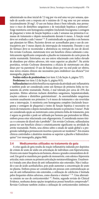 administrado na dose inicial de 7,5 mg por via oral uma vez por semana, ajus-
tado de acordo com a resposta até o máximo de 15 mg uma vez por semana
(ocasionalmente 20 mg)1
. O uso em baixas doses é bem tolerado, mas perma-
nece o risco de distúrbios sanguíneos e de toxicidade hepática e pulmonar7
.
Exige monitoria com hemograma completo (incluindo leucograma e contagem
de plaquetas) e testes de função hepática a cada 2 semanas nas primeiras 6 se-
manas de tratamento e depois mensalmente durante 6 meses. A função renal
deve ser avaliada a cada 3 meses1, 34
. É contraindicado na gravidez e em homens
que planejam ter filhos. Pacientes devem ser aconselhados para o uso de con-
traceptivos por 3 meses depois da interrupção do tratamento. Durante o uso
do fármaco deve-se recomendar a abstinência ou restrição do uso de álcool.
Em revisão Cochrane, metotrexato teve um benefício clínico substante e esta-
tisticamente significante comparado a placebo no tratamento de curto prazo da
artrite reumatoide. Entretanto, seu uso esteve relacionado com índice elevado
de abandono por efeitos adversos, três vezes superior ao placebo35
. Na artrite
psoriática, revisão Cochrane demonstrou a eficácia de metotrexato em altas
doses por via parenteral. O uso de baixas doses por via oral pode ser efetivo,
mas novos ensaios clínicos são necessários para estabelecer sua eficácia36
(ver
monografia, página 844).
Fosfato sódico de prednisolona (ver item 3.2 da Seção A, página 727).
Prednisona (ver item 3.2 da Seção A, página 915).
Sulfassalazinatemefeitobenéficonasupressãodaatividade­anti-inflamatória
e também pode ser considerada como um fármaco de primeira linha no tra-
tamento da artrite reumatoide. Porém, é mal tolerada por cerca de 25% dos
pacientes. Efeitos adversos incluem distúrbios sanguíneos, hepatotoxicidade,
reações cutâneas e distúrbios gastrintestinais7
. As anormalidades sanguíneas
ocorrem usualmente nos primeiros 3 a 6 meses de tratamento e são revertidas
com a interrupção. A monitoria com hemograma completo (incluindo leuco-
grama e contagem de plaquetas) e testes de função hepática é necessário no
início do tratamento e depois mensalmente durante os primeiros 3 meses1
. Pode
ser considerada opção ao metotrexato como primeira linha de tratamento, pois
é segura na gravidez e pode ser utilizada por homens que pretendem ter filhos,
embora possa estar relacionada com oligoespermia. É considerada menos tóxi-
ca e o consumo de álcool não é proibido37
. Em revisão Cochrane, sulfassalazina
parece ter um benefício clínico e estatisticamente significante na atividade da
artrite reumatoide. Porém, seus efeitos sobre o estado de saúde global e a pro-
gressão radiológica permanecem incertos e parecem ser modestos38
. Em ensaios
clínicos controlados e aleatórios mostrou-se superior a placebo e hidroxicloro-
quina37
(ver monografia, página 968).
3.4	Medicamentos utilizados no tratamento da gota
A crise aguda de gota resulta da reação inflamatória induzida por depósitos
de cristais de urato de sódio em articulação de indivíduos com hiperuricemia.
Ocorrecommaiorfrequênciaemhomens,obesosegrandesconsumidoresdeál-
cool. Em geral se manifesta por quadro de monoartrite, com edema e hiperemia
articular, mais comum na primeira articulação metatarsofalangiana. Usualmen-
te é tratada com altas doses de ­anti-inflamatórios ­não-esteroides. Não é indica-
do o uso de ácido acetilsalicílico, pois pode aumentar a concentração de urato
no plasma. Embora possa ser considerada em pessoas com contraindicação ao
uso de ­anti-inflamatórios ­não-esteroides, a utilização de colchicina é limitada
pelos frequentes efeitos adversos, como diarreia e vômitos1, 7, 39
. Uma alternati-
va consiste no uso de corticosteroides1, 39
. Porém, segundo revisão do Clinical
Evidence, nenhuma destas opções terapêuticas possui benefício comprovado40
.
Revisão Cochrane também avaliou a utilização de corticosteroides sistêmicos
Secretaria de Ciência, Tecnologia e Insumos Estratégicos/MS - FTN
102
 