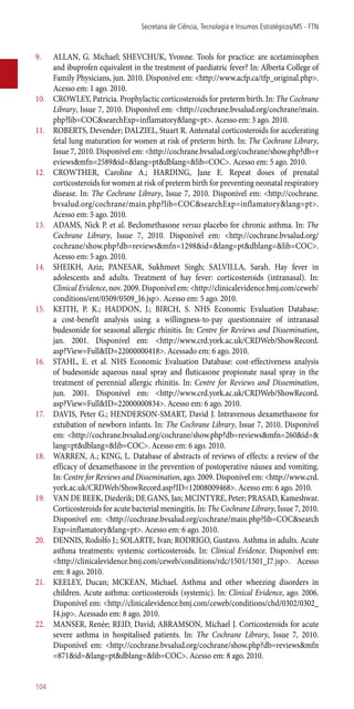 9.	 ALLAN, G. Michael; SHEVCHUK, Yvonne. Tools for practice: are acetaminophen
and ibuprofen equivalent in the treatment of paediatric fever? In: Alberta College of
Family Physicians, jun. 2010. Disponível em: <http://www.acfp.ca/tfp_original.php>.
Acesso em: 1 ago. 2010.
10.	 CROWLEY, Patricia. Prophylactic corticosteroids for preterm birth. In: The Cochrane
Library, Issue 7, 2010. Disponível em: <http://cochrane.bvsalud.org/cochrane/main.
php?lib=COC&searchExp=inflamatory&lang=pt>. Acesso em: 3 ago. 2010.
11.	 ROBERTS, Devender; DALZIEL, Stuart R. Antenatal corticosteroids for accelerating
fetal lung maturation for women at risk of preterm birth. In: The Cochrane Library,
Issue 7, 2010. Disponível em: <http://cochrane.bvsalud.org/cochrane/show.php?db=r
eviews&mfn=2589&id=&lang=pt&dblang=&lib=COC>. Acesso em: 5 ago. 2010.
12.	 CROWTHER, Caroline A.; HARDING, Jane E. Repeat doses of prenatal
corticosteroids for women at risk of preterm birth for preventing neonatal respiratory
disease. In: The Cochrane Library, Issue 7, 2010. Disponível em: <http://cochrane.
bvsalud.org/cochrane/main.php?lib=COC&searchExp=inflamatory&lang=pt>.
Acesso em: 5 ago. 2010.
13.	 ADAMS, Nick P. et al. Beclomethasone versus placebo for chronic asthma. In: The
Cochrane Library, Issue 7, 2010. Disponível em: <http://cochrane.bvsalud.org/
cochrane/show.php?db=reviews&mfn=1298&id=&lang=pt&dblang=&lib=COC>.
Acesso em: 5 ago. 2010.
14.	 SHEIKH, Aziz; PANESAR, Sukhmeet Singh; SALVILLA, Sarah. Hay fever in
adolescents and adults. Treatment of hay fever: corticosteroids (intranasal). In:
Clinical Evidence, nov. 2009. Disponível em: <http://clinicalevidence.bmj.com/ceweb/
conditions/ent/0509/0509_I6.jsp>. Acesso em: 5 ago. 2010.
15.	 KEITH, P. K.; HADDON, J.; BIRCH, S. NHS Economic Evaluation Database:
a cost-benefit analysis using a willingness-to-pay questionnaire of intranasal
budesonide for seasonal allergic rhinitis. In: Centre for Reviews and Dissemination,
jan. 2001. Disponível em: <http://www.crd.york.ac.uk/CRDWeb/ShowRecord.
asp?View=Full&ID=22000000418>. Acessado em: 6 ago. 2010.
16.	 STAHL, E. et al. NHS Economic Evaluation Database: cost-effectiveness analysis
of budesonide aqueous nasal spray and fluticasone propionate nasal spray in the
treatment of perennial allergic rhinitis. In: Centre for Reviews and Dissemination,
jun. 2001. Disponível em: <http://www.crd.york.ac.uk/CRDWeb/ShowRecord.
asp?View=Full&ID=22000000834>. Acesso em: 6 ago. 2010.
17.	 DAVIS, Peter G.; HENDERSON-SMART, David J. Intravenous dexamethasone for
extubation of newborn infants. In: The Cochrane Library, Issue 7, 2010. Disponível
em: <http://cochrane.bvsalud.org/cochrane/show.php?db=reviews&mfn=260&id=&
lang=pt&dblang=&lib=COC>. Acesso em: 6 ago. 2010.
18.	 WARREN, A.; KING, L. Database of abstracts of reviews of effects: a review of the
efficacy of dexamethasone in the prevention of postoperative náusea and vomiting.
In: Centre for Reviews and Dissemination, ago. 2009. Disponível em: <http://www.crd.
york.ac.uk/CRDWeb/ShowRecord.asp?ID=12008009468>. Acesso em: 6 ago. 2010.
19.	 VAN DE BEEK, Diederik; DE GANS, Jan; MCINTYRE, Peter; PRASAD, Kameshwar.
Corticosteroids for acute bacterial meningitis. In: The Cochrane Library, Issue 7, 2010.
Disponível em: <http://cochrane.bvsalud.org/cochrane/main.php?lib=COC&search
Exp=inflamatory&lang=pt>. Acesso em: 6 ago. 2010.
20.	 DENNIS, Rodolfo J.; SOLARTE, Ivan; RODRIGO, Gustavo. Asthma in adults. Acute
asthma treatments: systemic corticosteroids. In: Clinical Evidence. Disponível em:
<http://clinicalevidence.bmj.com/ceweb/conditions/rdc/1501/1501_I7.jsp>. Acesso
em: 8 ago. 2010.
21.	 KEELEY, Ducan; MCKEAN, Michael. Asthma and other wheezing disorders in
children. Acute asthma: corticosteroids (systemic). In: Clinical Evidence, ago. 2006.
Disponível em: <http://clinicalevidence.bmj.com/ceweb/conditions/chd/0302/0302_
I4.jsp>. Acessado em: 8 ago. 2010.
22.	 MANSER, Renée; REID, David; ABRAMSON, Michael J. Corticosteroids for acute
severe asthma in hospitalised patients. In: The Cochrane Library, Issue 7, 2010.
Disponível em: <http://cochrane.bvsalud.org/cochrane/show.php?db=reviews&mfn
=871&id=&lang=pt&dblang=&lib=COC>. Acesso em: 8 ago. 2010.
Secretaria de Ciência, Tecnologia e Insumos Estratégicos/MS - FTN
104
 