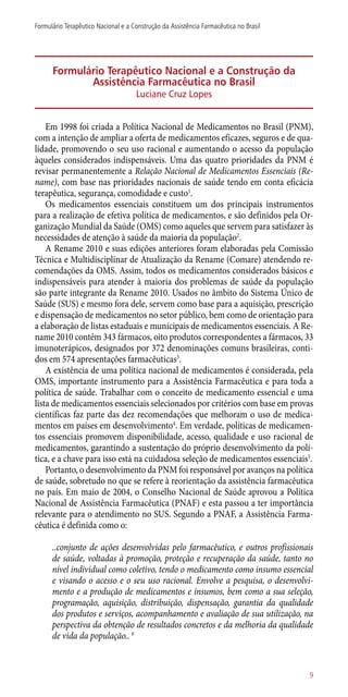 Formulário Terapêutico Nacional e a Construção da
Assistência Farmacêutica no Brasil
Luciane Cruz Lopes
Em 1998 foi criada a Política Nacional de Medicamentos no Brasil (PNM),
com a intenção de ampliar a oferta de medicamentos eficazes, seguros e de qua-
lidade, promovendo o seu uso racional e aumentando o acesso da população
àqueles considerados indispensáveis. Uma das quatro prioridades da PNM é
revisar permanentemente a Relação Nacional de Medicamentos Essenciais (Re-
name), com base nas prioridades nacionais de saúde tendo em conta eficácia
terapêutica, segurança, comodidade e custo1
.
Os medicamentos essenciais constituem um dos principais instrumentos
para a realização de efetiva política de medicamentos, e são definidos pela Or-
ganização Mundial da Saúde (OMS) como aqueles que servem para satisfazer às
necessidades de atenção à saúde da maioria da população2
.
A Rename 2010 e suas edições anteriores foram elaboradas pela Comissão
Técnica e Multidisciplinar de Atualização da Rename (Comare) atendendo re-
comendações da OMS. Assim, todos os medicamentos considerados básicos e
indispensáveis para atender à maioria dos problemas de saúde da população
são parte integrante da Rename 2010. Usados no âmbito do Sistema Único de
Saúde (SUS) e mesmo fora dele, servem como base para a aquisição, prescrição
e dispensação de medicamentos no setor público, bem como de orientação para
a elaboração de listas estaduais e municipais de medicamentos essenciais. A Re-
name 2010 contém 343 fármacos, oito produtos correspondentes a fármacos, 33
imunoterápicos, designados por 372 denominações comuns brasileiras, conti-
dos em 574 apresentações farmacêuticas3
.
A existência de uma política nacional de medicamentos é considerada, pela
OMS, importante instrumento para a Assistência Farmacêutica e para toda a
política de saúde. Trabalhar com o conceito de medicamento essencial e uma
lista de medicamentos essenciais selecionados por critérios com base em provas
científicas faz parte das dez recomendações que melhoram o uso de medica-
mentos em países em desenvolvimento4
. Em verdade, políticas de medicamen-
tos essenciais promovem disponibilidade, acesso, qualidade e uso racional de
medicamentos, garantindo a sustentação do próprio desenvolvimento da polí-
tica, e a chave para isso está na cuidadosa seleção de medicamentos essenciais5
.
Portanto, o desenvolvimento da PNM foi responsável por avanços na política
de saúde, sobretudo no que se refere à reorientação da assistência farmacêutica
no país. Em maio de 2004, o Conselho Nacional de Saúde aprovou a Política
Nacional de Assistência Farmacêutica (PNAF) e esta passou a ter importância
relevante para o atendimento no SUS. Segundo a PNAF, a Assistência Farma-
cêutica é definida como o:
..conjunto de ações desenvolvidas pelo farmacêutico, e outros profissionais
de saúde, voltadas à promoção, proteção e recuperação da saúde, tanto no
nível individual como coletivo, tendo o medicamento como insumo essencial
e visando o acesso e o seu uso racional. Envolve a pesquisa, o desenvolvi-
mento e a produção de medicamentos e insumos, bem como a sua seleção,
programação, aquisição, distribuição, dispensação, garantia da qualidade
dos produtos e serviços, acompanhamento e avaliação de sua utilização, na
perspectiva da obtenção de resultados concretos e da melhoria da qualidade
de vida da população.. 6
9
Formulário Terapêutico Nacional e a Construção da Assistência Farmacêutica no Brasil
 
