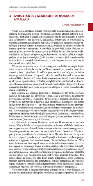 4	 Antialérgicos e medicamentos usados em
anafilaxia
Lenita Wannmacher
Várias são as entidades clínicas com substrato alérgico, tais como rinocon-
juntivite alérgica, asma alérgica (extrínseca), dermatite atópica, urticária e an-
gioedema, anafilaxia e alergia a medicamentos (ácido acetilsalicílico e outros
­anti-inflamatórios ­não-esteroides, penicilinas, anfotericina B, polimixina B,
morfina, contrastes radiológicos, heparina, bloqueadores neuromusculares pe-
riféricos e muitos outros), alimentos, vacinas, produtos do sangue, picadas de
insetos e poluentes ambientais. A variedade de gravidade clínica afeta, em di-
ferentes graus, morbidade, mortalidade e qualidade de vida. Em termos epide-
miológicos, as alergias têm proporções de problema de saúde pública. Alergias
podem ser de instalação rápida (0-30 minutos), acelerada (1-2 horas) e tardia
(média de 4 a 6 horas) depois de contato com o alérgeno, apresentando mani-
festações clínicas múltiplas1
.
Várias são as substâncias e células endógenas envolvidas na alergia: hista-
mina, substância lenta da reação anafilática, leucotrienos, interleucinas, eico-
sanoides, fator estimulante de colônia granulocítica macrofágica, linfócitos
helper, gamainterferona (IFN-gama), fator de necrólise tumoral beta e óxido
nítrico (NO)2
. Anafilaxia (choque histamínico ou anafilático) e outras formas
de alergia de tipo imediato, mediadas por IgE (reações anafilactoides), devem-
-se à liberação maciça de histamina, levando à vasodilatação e broncoconstrição
marcantes. Em fase mais tardia do processo alérgico, a reação é manifestada-
mente inflamatória.
Para controle das alergias, propõem-se intervenções ­não-farmacológicas:
redução de exposição aos alergênios e imunoterapia alergênica, basicamente
preventivas, e cirurgia1
. Tratamentos farmacológicos incluem antagonistas es-
pecíficos das substâncias indutoras e seus antagonistas fisiológicos, tais como:
antagonistas de receptores H1
(­anti-histamínicos propriamente ditos: prometa-
zina, dexclorfeniramina e loratadina); estabilizadores de membrana de mastóci-
tos (ácido cromoglícico e nedocromila), vasoconstritores e descongestionantes
(epinefrina, efedrina, fenilefrina); glicocorticoides (prednisona, prednisolona,
beclometasona, hidrocortisona); anticolinérgicos (brometo de ipratrópio) e an-
tileucotrienos (montelucaste, zafirlucaste).
Anti-histamínicos clássicos bloqueiam receptores H1
envolvidos na resposta
imune. Têm utilidade em manejo de reações de hipersensibilidade imediata e
no antagonismo aos efeitos de histamina anormalmente elevada no organismo.
Sua ação preventiva é mais marcante que aquela de cura. Essa última é limitada,
pois grandes quantidades de histamina já foram liberadas (aumento do agonis-
ta nos receptores) quando o processo alérgico já se instalou, e também porque
estímulos antigênicos desencadeiam reações não mediadas por histamina. Além
disso, limitações de dose impedem que se atinjam altas concentrações no recep-
tor, necessárias para competir com a histamina já liberada. Anti-histamínicos H1
­não-seletivos (prometazina, dexclorfeniramina, entre outros) caracterizam-se por
apresentar sedação e efeitos anticolinérgicos e orexígenos, muitas vezes limitantes
do uso clínico. Anti-histamínicos mais seletivos (por exemplo, loratadina) têm
menos efeitos adversos. Em altas doses, alguns antagonistas, como loratadina,
também exercem inibição ­não-competitiva3
. Existem antagonistas H1
para uso
tópico e sistêmico. Embora os vários representantes sejam equivalentes terapeuti-
camente, os pacientes têm respostas individuais diversas aos antagonistas.
Vasoconstritores e descongestionantes contrapõem-se à vasodilatação, ao
aumento da permeabilidade capilar, ao edema e à congestão próprios da reação
109
Antialérgicos e medicamentos usados em anafilaxia
 