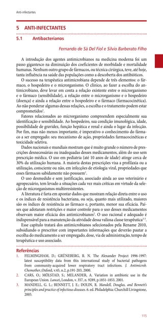 5	 Anti-infectantes
5.1	Antibacterianos
Fernando de Sá Del Fiol e Silvio Barberato Filho
A introdução dos agentes antimicrobianos na medicina moderna foi um
passo gigantesco na diminuição dos coeficientes de morbidade e mortalidade
humanas. Nenhum outro grupo de fármacos, ou técnica cirúrgica, teve, até hoje,
tanta influência na saúde das populações como a descoberta dos antibióticos.
O sucesso na terapêutica antimicrobiana depende de três elementos: o fár-
maco, o hospedeiro e o microrganismo. O clínico, ao fazer a escolha do an-
timicrobiano, deve levar em conta a relação existente entre o microrganismo
e o fármaco (sensibilidade), a relação entre o microrganismo e o hospedeiro
(doença) e ainda a relação entre o hospedeiro e o fármaco (farmacocinética).
Ao não ponderar algumas dessas relações, a escolha e o tratamento podem estar
comprometidos1
.
Fatores relacionados ao microrganismo compreendem especialmente sua
identificação e sensibilidade. Ao hospedeiro, sua condição imunológica, idade,
possibilidade de gravidez, função hepática e renal e ainda o lugar da infecção.
Por fim, mas não menos importante, é imperativo o conhecimento do fárma-
co a ser empregado: seu mecanismo de ação, propriedades farmacocinéticas e
toxicidade seletiva.
Dados nacionais e mundiais mostram que é muito grande o número de pres-
crições desnecessárias ou inadequadas desses medicamentos, além do uso sem
prescrição médica. O uso em pediatria (até 10 anos de idade) atinge cerca de
30% da utilização humana. A maioria destas prescrições visa a profilaxia ou a
utilização, consciente ou não, em infecções de etiologia viral, propriedades que
esses fármacos sabidamente não possuem1
.
O uso desmedido e sem justificação, associado ainda ao uso veterinário e
agropecuário, tem levado a situações cada vez mais críticas em virtude da sele-
ção de microrganismos multirresistentes.
A literatura é farta em apontar dados que mostram relação direta entre o uso
e os índices de resistência bacteriana, ou seja, quanto mais utilizado, maiores
são os índices de resistência ao fármaco e, portanto, menor sua eficácia. Paí-
ses que adotaram restrições e maior controle para o uso desses medicamentos
observam maior eficácia dos antimicrobianos2
. O uso racional e adequado é
indispensável para a manutenção da atividade dessa valiosa classe terapêutica3-5
.
Esse capítulo tratará dos antimicrobianos selecionados pela Rename 2010,
subsidiando o prescritor com importantes informações que deverão pautar a
escolha do medicamento a ser empregado, dose, via de administração, tempo de
terapêutica e uso associado.
Referências
1.	 FELMINGHAM, D.; GRÜNEBERG, R. N. The Alexander Project 1996-1997:
latest susceptibility data from this international study of bacterial pathogens
from community-acquired lower respiratory tract infections. J. Antimicrob.
Chemother.,Oxford, v.45, n.2, p.191-203, 2000.
2.	 CARS, O.; MÖLSTAD, S.; MELANDER, A. Variation in antibiotic use in the
European Union. Lancet, London, v. 357, n. 9289, p.1851-1853, 2001.
3.	 MANDELL, G. L.; BENNETT, J. E.; DOLIN, R. Mandell, Douglas, and Bennett’s
principles and practice of infectious diseases. 6. ed. Philadelphia: Churchill Livingstone,
2005.
115
Anti-infectantes
 
