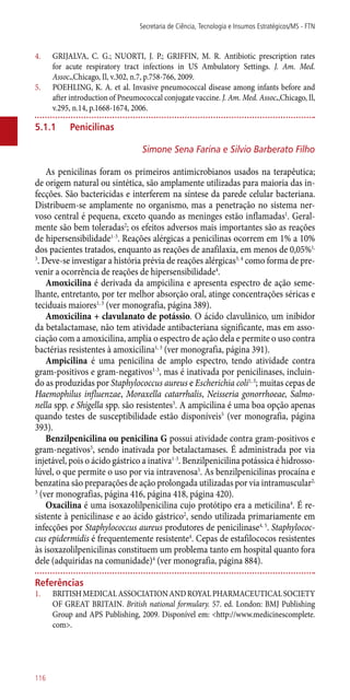 4.	 GRIJALVA, C. G.; NUORTI, J. P.; GRIFFIN, M. R. Antibiotic prescription rates
for acute respiratory tract infections in US Ambulatory Settings. J. Am. Med.
Assoc.,Chicago, Il, v.302, n.7, p.758-766, 2009.
5.	 POEHLING, K. A. et al. Invasive pneumococcal disease among infants before and
after introduction of Pneumococcal conjugate vaccine. J. Am. Med. Assoc.,Chicago, Il,
v.295, n.14, p.1668-1674, 2006.
5.1.1	 Penicilinas
Simone Sena Farina e Silvio Barberato Filho
As penicilinas foram os primeiros antimicrobianos usados na terapêutica;
de origem natural ou sintética, são amplamente utilizadas para maioria das in-
fecções. São bactericidas e interferem na síntese da parede celular bacteriana.
Distribuem-se amplamente no organismo, mas a penetração no sistema ner-
voso central é pequena, exceto quando as meninges estão inflamadas1
. Geral-
mente são bem toleradas2
; os efeitos adversos mais importantes são as reações
de hipersensibilidade1-3
. Reações alérgicas a penicilinas ocorrem em 1% a 10%
dos pacientes tratados, enquanto as reações de anafilaxia, em menos de 0,05%1,
3
. Deve-se investigar a história prévia de reações alérgicas3, 4
como forma de pre-
venir a ocorrência de reações de hipersensibilidade4
.
Amoxicilina é derivada da ampicilina e apresenta espectro de ação seme-
lhante, entretanto, por ter melhor absorção oral, atinge concentrações séricas e
teciduais maiores1, 3
(ver monografia, página 389).
Amoxicilina + clavulanato de potássio. O ácido clavulânico, um inibidor
da betalactamase, não tem atividade antibacteriana significante, mas em asso-
ciação com a amoxicilina, amplia o espectro de ação dela e permite o uso contra
bactérias resistentes à amoxicilina1, 3
(ver monografia, página 391).
Ampicilina é uma penicilina de amplo espectro, tendo atividade contra
gram-positivos e gram-negativos1-3
, mas é inativada por penicilinases, incluin-
do as produzidas por Staphylococcus aureus e Escherichia coli1, 3
; muitas cepas de
Haemophilus influenzae, Moraxella catarrhalis, Neisseria gonorrhoeae, Salmo-
nella spp. e Shigella spp. são resistentes3
. A ampicilina é uma boa opção apenas
quando testes de susceptibilidade estão disponíveis5
(ver monografia, página
393).
Benzilpenicilina ou penicilina G possui atividade contra gram-positivos e
gram-negativos3
, sendo inativada por betalactamases. É administrada por via
injetável, pois o ácido gástrico a inativa1-3
. Benzilpenicilina potássica é hidrosso-
lúvel, o que permite o uso por via intravenosa5
. As benzilpenicilinas procaína e
benzatina são preparações de ação prolongada utilizadas por via intramuscular2,
3
(ver monografias, página 416, página 418, página 420).
Oxacilina é uma isoxazolilpenicilina cujo protótipo era a meticilina4
. É re-
sistente à penicilinase e ao ácido gástrico2
, sendo utilizada primariamente em
infecções por Staphylococcus aureus produtores de penicilinase4, 5
. Staphylococ-
cus epidermidis é frequentemente resistente4
. Cepas de estafilococos resistentes
às isoxazolilpenicilinas constituem um problema tanto em hospital quanto fora
dele (adquiridas na comunidade)4
(ver monografia, página 884).
Referências
1.	 BRITISHMEDICALASSOCIATIONANDROYALPHARMACEUTICALSOCIETY
OF GREAT BRITAIN. British national formulary. 57. ed. London: BMJ Publishing
Group and APS Publishing, 2009. Disponível em: <http://www.medicinescomplete.
com>.
Secretaria de Ciência, Tecnologia e Insumos Estratégicos/MS - FTN
116
 
