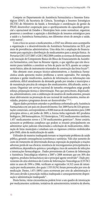 Compete ao Departamento de Assistência Farmacêutica e Insumos Estra-
tégicos (DAF), da Secretaria de Ciência, Tecnologia e Insumos Estratégicos
(SCTIE) do Ministério da Saúde, a formulação e coordenação da gestão da
PNAF; desenvolver cooperação para o aperfeiçoamento da capacidade geren-
cial e operacional de Estados e Municípios bem como normatizar, organizar,
promover e coordenar a aquisição e distribuição de insumos estratégicos para
a saúde e a Assistência Farmacêutica, nos diferentes níveis de atenção a saúde,
entre outros7
.
Com o foco no acesso a medicamentos, o DAF nos últimos anos acompanha
a organização e o desenvolvimento da Assistência Farmacêutica no SUS, por
meio de providências administrativas. Uma delas foi a ampliação do financia-
mento para aquisição e distribuição de medicamentos para a atenção básica. As
Portarias GM 3.237/2007 e GM 2.982/2009 contêm as normas de financiamento
e de execução do Componente Básico do Bloco de Financiamento da Assistên-
cia Farmacêutica, com base na Rename vigente, o que significa que este docu-
mento passa também a constituir-se lista de pacto no SUS, quanto ao compo-
nente básico, além de instrumento orientador da construção das listas locais8,9
.
Não obstante esses avanços técnico-administrativos, a Assistência Farma-
cêutica ainda apresenta muitos problemas a serem superados. Por exemplo,
estrutura e gestão insuficientes, ausência de informações ou informações não
confiáveis, difícil atendimento da demanda gerada por estados e municípios e
de manutenção precária de estoques dos medicamentos, dificultando, assim, o
acesso. Organizar um serviço nacional de tamanha envergadura exige grande
esforço, preparação técnica e determinação. Para que prescritores, dispensado-
res, administradores, com a colaboração de usuários de medicamentos, possam
atuar efetivamente na promoção do uso racional de medicamentos, muitas ati-
vidades, projetos e programas devem ser desenvolvidos 7,10-12
.
Alguns dados permitem entender os problemas enfrentados pela Assistência
Farmacêutica em um país em desenvolvimento. Em 2009 havia 66.524 apresen-
tações comerciais, correspondentes a 8.000 marcas de medicamentos para 2.000
princípios ativos e, até junho de 2009, a Anvisa tinha registrado 403 produtos
biológicos, 200 homeopáticos, 512 fitoterápicos, 7.952 medicamentos similares,
1.457 medicamentos novos e 2.730 medicamentos genéricos13
. Nesse cenário,
acrescem-se problemas complexos que podem se resumir principalmente em
administrar ações judiciais relacionadas a solicitação de medicamentos, elabo-
ração de listas municipais e estaduais sem os rigorosos critérios estabelecidos
pela OMS, além da medicalização da saúde.
Utilizados de maneira inadequada tornam-se importante problema de saúde
pública, gerando consequências econômicas e sanitárias. Vale citar aumento do
custo do tratamento de determinada doença; exposição da população a reações
adversas; perda de sua eficácia; resistência de microrganismos principalmente a
antibióticos; dependência química e psicológica; risco de aumento de infecções
e intoxicações farmacológicas . Dados provenientes de Centros de Informação
e Assistência Toxicológicas relativos a 2007 e 2008 mostram que em 30% dos
registros, produtos farmacêuticos são o principal agente envolvido14
. Dado pro-
venientes do sítio eletrônico do Centro de Informações Toxicológicas (CIT/SC)
entre os anos de 1994 a 2006, verificam-se registrados 14.312 casos de intoxi-
cação por medicamentos, dos quais 1.335 (9,3%) foram provocadas por erro de
medicação. Destes, 1.071 (80%) casos ocorreram por erro de administração e
264 casos devido à prescrição médica inadequada e consequentemente dispen-
sação e administração inadequada15
.
Desta forma, várias circunstâncias podem levar a um quadro de intoxicação
por medicamentos: acidentes, tentativas de autoextermínio, tentativa de aborto,
Secretaria de Ciência, Tecnologia e Insumos Estratégicos/MS - FTN
10
 