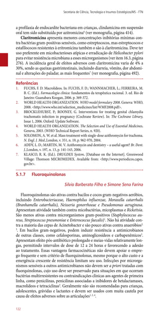 a profilaxia de endocardite bacteriana em crianças, clindamicina em suspensão
oral tem sido substituída por azitromicina6
(ver monografia, página 414).
Claritromicina apresenta menores concentrações inibitórias mínimas con-
tra bactérias gram-positivas sensíveis, como estreptococos, mas estreptococos e
estafilococos resistentes à eritromicina também o são à claritromicina. Deve ter
uso preferente em micobacterioses atípicas e erradicação de Helicobacter pylori
para evitar resistência microbiana a esses microrganismos (ver item 16.3, página
276). A incidência geral de efeitos adversos com claritromicina varia de 4% a
30%, sendo as queixas gastrintestinais, incluindo diarreia, vômito, dor abdomi-
nal e alterações do paladar, as mais frequentes7
(ver monografia, página 492).
Referências
1.	 FUCHS, F. D. Macrolídeos. In: FUCHS, F. D.; WANNMACHER, L.; FERREIRA, M.
B. C. (Ed.). Farmacologia clínica: fundamentos da terapêutica racional. 3. ed. Rio de
Janeiro: Guanabara Koogan, 2006. p. 369-372.
2.	 WORLD HEALTH ORGANIZATION. WHO model formulary 2008. Geneva: WHO,
2008. <http://www.who.int/selection_medicines/list/WMF2008.pdf>.
3.	 BROCKLEHURST, P.; ROONEY, G. Interventions for treating genital chlamydia
trachomatis infection in pregnancy (Cochrane Review). In: The Cochrane Library,
Issue 1, 2006. Oxford: Update Software.
4.	 WORLD HEALTH ORGANIZATION. The Selection and Use of Essential Medicines.
Geneva, 2003. (WHO Technical Report Series, n. 920).
5.	 SOLOMON, A. W. et al. Mass treatment with single-dose azithromycin for trachoma.
N. Engl. J. Med.,London, v. 351, n. 19, p. 962-970, 2004.
6.	 ADDY, L. D.; MARTIN, M. V. Azithromycin and dentistry – a useful agent? Br. Dent.
J.,London, v. 197, n. 13, p. 141-143, 2006.
7.	 KLASCO, R. K. (Ed.). DRUGDEX System. [Database on the Internet]. Greenwood
Village: Thomson MICROMEDEX. Available from: <http://www.periodicos.capes.
gov.br>.
5.1.7	Fluoroquinolonas
Silvio Barberato Filho e Simone Sena Farina
Fluoroquinolonas são ativas contra bacilos e cocos gram-negativos aeróbios,
incluindo Enterobacteriaceae, Haemophilus influenzae, Moraxella catarrhalis
(Branhamella catarrhalis), Neisseria gonorrhoeae e Pseudomonas aeruginosa.
Apresentam atividade também contra micobactérias, micoplasmas e Rickettsia.
São menos ativas contra microrganismos gram-positivos (Staphylococcus au-
reus, Streptococcus pneumoniae e Enterococcus faecalis)1
. Não há atividade con-
tra a maioria das cepas de Acinetobacter e são pouco ativas contra anaeróbios2,
3
. Em bacilos gram-negativos, podem induzir resistência a antimicrobianos
de outras classes, como cefalosporinas, aminoglicosídeos e carbapenêmicos3
.
Apresentam efeito ­pós-antibiótico prolongado e meias-vidas relativamente lon-
gas, permitindo intervalos de dose de 12 a 24 horas e favorecendo a adesão
ao tratamento. Essas vantagens farmacocinéticas não devem apoiar o empre-
go frequente e sem critério de fluorquinolonas, mesmo porque o alto custo e a
emergência crescente de resistência limitam seu uso. Infecções por microrga-
nismos sensíveis a outros antimicrobianos não devem ser a priori tratadas com
fluorquinolonas, cujo uso deve ser preservado para situações em que ocorram
bactérias multirresistentes ou contraindicações clínicas aos agentes de primeira
linha, como penicilinas, penicilinas associadas a inibidores de betalactamases,
macrolídeos e tetraciclinas3
. Geralmente não são recomendadas para crianças,
adolescentes, grávidas e lactantes e devem ser usados com muita cautela por
causa de efeitos adversos sobre as articulações1, 2, 4
.
Secretaria de Ciência, Tecnologia e Insumos Estratégicos/MS - FTN
122
 