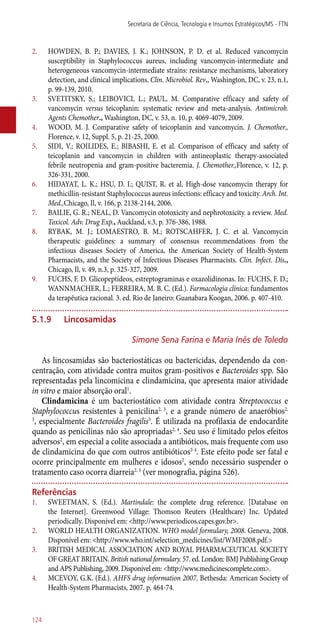 2.	 HOWDEN, B. P.; DAVIES, J. K.; JOHNSON, P. D. et al. Reduced vancomycin
susceptibility in Staphylococcus aureus, including vancomycin-intermediate and
heterogeneous vancomycin-intermediate strains: resistance mechanisms, laboratory
detection, and clinical implications. Clin. Microbiol. Rev., Washington, DC, v. 23, n.1,
p. 99-139, 2010.
3.	 SVETITSKY, S.; LEIBOVICI, L.; PAUL, M. Comparative efficacy and safety of
vancomycin versus teicoplanin: systematic review and meta-analysis. Antimicrob.
Agents Chemother., Washington, DC, v. 53, n. 10, p. 4069-4079, 2009.
4.	 WOOD, M. J. Comparative safety of teicoplanin and vancomycin. J. Chemother.,
Florence, v. 12, Suppl. 5, p. 21-25, 2000.
5.	 SIDI, V.; ROILIDES, E.; BIBASHI, E. et al. Comparison of efficacy and safety of
teicoplanin and vancomycin in children with antineoplastic therapy-associated
febrile neutropenia and gram-positive bacteremia. J. Chemother.,Florence, v. 12, p.
326-331, 2000.
6.	 HIDAYAT, L. K.; HSU, D. I.; QUIST, R. et al. High-dose vancomycin therapy for
methicillin-resistant Staphylococcus aureus infections: efficacy and toxicity. Arch. Int.
Med.,Chicago, Il, v. 166, p. 2138-2144, 2006.
7.	 BAILIE, G. R.; NEAL, D. Vancomycin ototoxicity and nephrotoxicity. a review. Med.
Toxicol. Adv. Drug Exp., Auckland, v.3, p. 376-386, 1988.
8.	 RYBAK, M. J.; LOMAESTRO, B. M.; ROTSCAHFER, J. C. et al. Vancomycin
therapeutic guidelines: a summary of consensus recommendations from the
infectious diseases Society of America, the American Society of Health-System
Pharmacists, and the Society of Infectious Diseases Pharmacists. Clin. Infect. Dis.,
Chicago, Il, v. 49, n.3, p. 325-327, 2009.
9.	 FUCHS, F. D. Glicopeptídeos, estreptograminas e oxazolidinonas. In: FUCHS, F. D.;
WANNMACHER, L.; FERREIRA, M. B. C. (Ed.). Farmacologia clínica: fundamentos
da terapêutica racional. 3. ed. Rio de Janeiro: Guanabara Koogan, 2006. p. 407-410.
5.1.9	 Lincosamidas
Simone Sena Farina e Maria Inês de Toledo
As lincosamidas são bacteriostáticas ou bactericidas, dependendo da con-
centração, com atividade contra muitos gram-positivos e Bacteroides spp. São
representadas pela lincomicina e clindamicina, que apresenta maior atividade
in vitro e maior absorção oral1
.
Clindamicina é um bacteriostático com atividade contra Streptococcus e
Staphylococcus resistentes à penicilina2, 3
, e a grande número de anaeróbios2,
3
, especialmente Bacteroides fragilis3
. É utilizada na profilaxia de endocardite
quando as penicilinas não são apropriadas2, 4
. Seu uso é limitado pelos efeitos
adversos2
, em especial a colite associada a antibióticos, mais frequente com uso
de clindamicina do que com outros antibióticos2-4
. Este efeito pode ser fatal e
ocorre principalmente em mulheres e idosos2
, sendo necessário suspender o
tratamento caso ocorra diarreia2, 3
(ver monografia, página 526).
Referências
1.	 SWEETMAN, S. (Ed.). Martindale: the complete drug reference. [Database on
the Internet]. Greenwood Village: Thomson Reuters (Healthcare) Inc. Updated
periodically. Disponível em: <http://www.periodicos.capes.gov.br>.
2.	 WORLD HEALTH ORGANIZATION. WHO model formulary, 2008. Geneva, 2008.
Disponível em: <http://www.who.int/selection_medicines/list/WMF2008.pdf.>
3.	 BRITISH MEDICAL ASSOCIATION AND ROYAL PHARMACEUTICAL SOCIETY
OF GREAT BRITAIN. British national formulary. 57. ed. London: BMJ Publishing Group
and APS Publishing, 2009. Disponível em: <http://www.medicinescomplete.com>.
4.	 MCEVOY, G.K. (Ed.). AHFS drug information 2007. Bethesda: American Society of
Health-System Pharmacists, 2007. p. 464-74.
Secretaria de Ciência, Tecnologia e Insumos Estratégicos/MS - FTN
124
 
