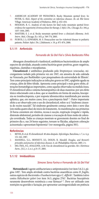 7.	 AMERICAN ACADEMY OF PEDIATRICS. Rocky Mountain spotted fever. In:
PETER, G. (Ed.). Report of the committee on infectious diseases. 26. ed. Elk Grove
Village: American Academy of Pediatrics, 2003. p. 452–454.
8.	 HOLMAN, R. C. Analysis of risk factors for fatal rocky mountain spotted fever:
evidence for superiority of tetracyclines for therapy. J. Infect. Dis., Chicago, Il,v. 184, p.
1437-1444, 2001.
9.	 MASTERS, E. J. et al. Rocky mountain spotted fever: a clinician’s dilemma. Arch.
Intern. Med., Chicago, Il,v. 163, p. 769-774, 2003.
10.	 PURVIS, J. J.; EDWARDS, M. S. Doxycycline use for rickettsial disease in pediatric
patients. Pediatr. Infect. Dis. J.,Baltimore, v. 19, p. 871-874, 2000.
5.1.11	 Anfenicóis
Fernando de Sá Del Fiol e Silvio Barberato Filho
Abrangem cloranfenicol e tianfenicol, antibióticos bacteriostáticos de amplo
espectro de atividade, atuando contra bactérias gram-positivas, gram-negativas,
riquétsias, clamídias e micoplasmas.
Cloranfenicol: é antibiótico produzido pelo Streptomyces venezuelae, mi-
crorganismo isolado pela primeira vez em 1947, em amostra de solo coletada
na Venezuela, por Burkholder e por pesquisadores da universidade de Illinois1
.
Tem como principais indicações as infecções graves no SNC, epiglotite aguda na
criança, além de febre tifoide. Apresenta como principal e mais grave efeito, al-
terações hematológicas importantes, como aquelas observadas na medula óssea.
O cloranfenicol afeta o sistema hematopoiético de duas maneiras: por um efeito
tóxico relacionado com a dose, que se manifesta em forma de anemia, leucope-
nia ou trombocitopenia, e por resposta idiossincrática manifestada por anemia
aplástica, que, em muitos casos, leva a pancitopenia fatal2, 3
. Outro importante
efeito a ser observado com o uso do cloranfenicol, refere-se à “síndrome cinzen-
ta do recém-nascido”. Tal síndrome geralmente começa entre dois e nove dias
(em média quatro dias) do início do tratamento. As manifestações nas primeiras
24 horas consistem em vômitos, recusa à sucção, respiração irregular e rápida,
distensão abdominal, períodos de cianose e evacuação de fezes moles de colora-
ção esverdeada. Todas as crianças mostram-se gravemente doentes no final do
primeiro dia e, nas 24 horas seguintes, tornam-se flácidas, adquirem coloração
acinzentada e apresentam hipotermia3
(ver monografia, página 501).
Referências
1.	 REYES, B. et al. El cloranfenicol: 40 años después. Infectologia, Barcelona, v. 7, n. 4, p.
151-162, 1987.
2.	 MANDELL, G.L.; BENNETT, J.E.; DOLIN, R. Mandell, Douglas, and Bennett’s
principles and practice of infectious diseases. 6. ed. Philadelphia: Elsevier, 2005. 2 v.
3.	 DEL FIOL, F.S.; AVALLONE, A.M. Uso de cloranfenicol na gravidez. Rev. Eletrônica
Farm., [S.l.], v. 2, n.1, p.31-37, 2005.
5.1.12	 Imidazólicos
Simone Sena Farina e Fernando de Sá Del Fiol
Metronidazol é agente antibacteriano e antiprotozoário (ver item 5.6.2.1, pá-
gina 149)1
. Tem ampla atividade contra bactérias anaeróbicas como B. fragilis,
outras espécies de Bacteroides e Fusobacterium spp e C. difficile1
. Também é ativo
contra Helicobacter pylori (ver item 16.3, página 276)1
. Bactérias Susceptíveis
raramente desenvolvem resistência a esse fármaco2, 3
. Deve ser utilizado com
restrições na gravidez e lactação, por apresentar carcinogenicidade em potência
Secretaria de Ciência, Tecnologia e Insumos Estratégicos/MS - FTN
126
 