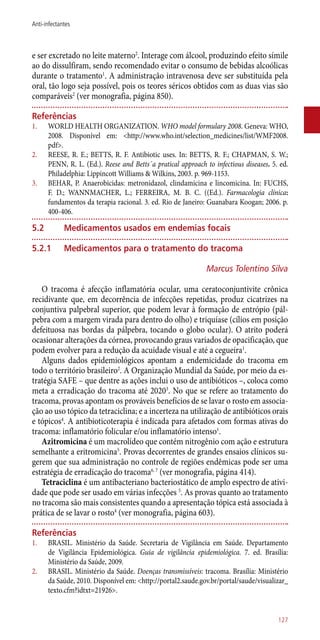 e ser excretado no leite materno2
. Interage com álcool, produzindo efeito símile
ao do dissulfiram, sendo recomendado evitar o consumo de bebidas alcoólicas
durante o tratamento1
. A administração intravenosa deve ser substituída pela
oral, tão logo seja possível, pois os teores séricos obtidos com as duas vias são
comparáveis2
(ver monografia, página 850).
Referências
1.	 WORLD HEALTH ORGANIZATION. WHO model formulary 2008. Geneva: WHO,
2008. Disponível em: <http://www.who.int/selection_medicines/list/WMF2008.
pdf>.
2.	 REESE, R. E.; BETTS, R. F. Antibiotic uses. In: BETTS, R. F.; CHAPMAN, S. W.;
PENN, R. L. (Ed.). Reese and Betts´a pratical approach to infectious diseases. 5. ed.
Philadelphia: Lippincott Williams & Wilkins, 2003. p. 969-1153.
3.	 BEHAR, P. Anaerobicidas: metronidazol, clindamicina e lincomicina. In: FUCHS,
F. D.; WANNMACHER, L.; FERREIRA, M. B. C. ((Ed.). Farmacologia clínica:
fundamentos da terapia racional. 3. ed. Rio de Janeiro: Guanabara Koogan; 2006. p.
400-406.
5.2	Medicamentos usados em endemias focais
5.2.1	Medicamentos para o tratamento do tracoma
Marcus Tolentino Silva
O tracoma é afecção inflamatória ocular, uma ceratoconjuntivite crônica
recidivante que, em decorrência de infecções repetidas, produz cicatrizes na
conjuntiva palpebral superior, que podem levar à formação de entrópio (pál-
pebra com a margem virada para dentro do olho) e triquíase (cílios em posição
defeituosa nas bordas da pálpebra, tocando o globo ocular). O atrito poderá
ocasionar alterações da córnea, provocando graus variados de opacificação, que
podem evolver para a redução da acuidade visual e até a cegueira1
.
Alguns dados epidemiológicos apontam a endemicidade do tracoma em
todo o território brasileiro2
. A Organização Mundial da Saúde, por meio da es-
tratégia SAFE – que dentre as ações inclui o uso de antibióticos –, coloca como
meta a erradicação do tracoma até 20203
. No que se refere ao tratamento do
tracoma, provas apontam os prováveis benefícios de se lavar o rosto em associa-
ção ao uso tópico da tetraciclina; e a incerteza na utilização de antibióticos orais
e tópicos4
. A antibioticoterapia é indicada para afetados com formas ativas do
tracoma: inflamatório folicular e/ou inflamatório intenso1
.
Azitromicina é um macrolídeo que contém nitrogênio com ação e estrutura
semelhante a eritromicina5
. Provas decorrentes de grandes ensaios clínicos su-
gerem que sua administração no controle de regiões endêmicas pode ser uma
estratégia de erradicação do tracoma6, 7
(ver monografia, página 414).
Tetraciclina é um antibacteriano bacteriostático de amplo espectro de ativi-
dade que pode ser usado em várias infecções 5
. As provas quanto ao tratamento
no tracoma são mais consistentes quando a apresentação tópica está associada à
prática de se lavar o rosto4
(ver monografia, página 603).
Referências
1.	 BRASIL. Ministério da Saúde. Secretaria de Vigilância em Saúde. Departamento
de Vigilância Epidemiológica. Guia de vigilância epidemiológica. 7. ed. Brasília:
Ministério da Saúde, 2009.
2.	 BRASIL. Ministério da Saúde. Doenças transmissíveis: tracoma. Brasília: Ministério
da Saúde, 2010. Disponível em: <http://portal2.saude.gov.br/portal/saude/visualizar_
texto.cfm?idtxt=21926>.
127
Anti-infectantes
 
