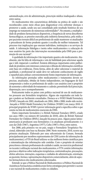 automedicação, erro de administração, prescrição médica inadequada e abuso,
entre outras.
Os medicamentos têm características definidas na prática de saúde e são
reconhecidos como meio eficaz para diagnosticar e/ou enfrentar doenças e
promover a saúde, sendo seu uso consolidado pelo resultado histórico de seu
emprego no tratamento de númerosas enfermidades16
. No entanto, a multiplici-
dade de produtos farmacêuticos disponíveis, a frequência de novas descobertas
farmacológicas, as pressões exercidas pela indústria farmacêutica, pela mídia e
por pacientes tornam difícil aos profissionais de saúde manterem-se atualizados
e procederem de forma prudente quanto à escolha do melhor tratamento. Tal
processo traz implicações que oneram indivíduos, instituições e os serviços de
saúde. A informação fidedigna e isenta sobre medicamentos e a educação de
seus usuários faz parte das intervenções recomendadas pela OMS para a pro-
moção do uso racional17
.
A qualidade da informação é tão importante quanto a do medicamento. Atu-
almente, não há falta de informação e sim de habilidade para selecionar aquela
que é útil, imparcial e confiável. Existem diferenças importantes entre publici-
dade de produtos com interesses comerciais e difusão de informações científicas
com base em evidências. Desta forma, além de saber selecionar o material de
qualidade, o profissional de saúde deve ter suficiente conhecimento de inglês
e espanhol para utilizar convenientemente fontes importantes de informações.
As informações prestadas sobre medicamentos e tratamentos devem ser
precisas, atualizadas, obtidas de fontes independentes, em linguagem de fácil
compreensão a todos os profissionais de saúde e aos usuários com o propósito
de aumentar a efetividade do tratamento e a adesão, permitindo fácil prescrição,
dispensação, uso e acompanhamento.
Praticamente todos os países com política nacional de uso de medicamen-
tos possuem um formulário terapêutico. Alguns são respeitados em todo lu-
gar e podem ser facilmente consultados. Destaca-se o WHO Model Formulary
(WMF), lançado em 2002, atualizado em 2004, 2006 e 2008, tendo sido recém-
-lançado o WHO Model Formulary for Children (WMFC) em março 2010. O
principal propósito do WMF é prover informação geral e específica sobre o que
consta na lista de medicamentos essenciais da OMS.
Outro importante formulário é o British National Fomulary (BNF), criado
nos anos 1960 e no número 60 (setembro de 2010), além do British National
Formulary for Children (BNFc), lançado há poucos anos. Alguns países latino-
americanos já produzem seus formulários e os atualizam periodicamente: é o
caso da Chile (1967), Argentina (1977), Cuba (1987) e Peru, entre outros.
Em 2008, pela primeira vez no país, surgiu o Formulário Terapêutico Na-
cional, elaborado com base na Rename 2006. Neste momento, 2010, ocorre sua
primeira atualização. Elaborado por uma subcomissão da Comare, formada
principalmente por membros representantes de CIM (centro de informações de
medicamentos), o FTN do Brasil utilizou-se das melhores fontes científicas para
a sistematização das informações nele contidas. Com o propósito de orientar
prescritores e demais profissionais do cuidado à saúde, no exercício profissional
no tocante à utilização racional dos medicamentos, o FTN contém informações
precisas e objetivas sobre indicações terapêuticas, contraindicações, precauções,
efeitos adversos, interações, esquemas e cuidados de administração, orientação
ao paciente, formas e apresentações disponíveis comercialmente, além de aspec-
tos farmacêuticos dos medicamentos selecionados.
Entende-se que a Política Nacional de Medicamentos e a Política Nacional de
Assistência Farmacêutica estabeleceram fortes estratégias para permitir o acesso
e uso racional de medicamentos a todos os cidadãos.
11
Formulário Terapêutico Nacional e a Construção da Assistência Farmacêutica no Brasil
 