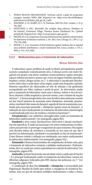 3.	 WORLD HEALTH ORGANIZATION. Trachoma control: a guide for programme
managers. Genebra: WHO, 2006. Disponível em: <http://www.who.int/blindness/
publications/tcm%20who_pbd_get_06_1.pdf>.
4.	 SOLOMON, A. W.; MABEY, D. C. W. Trachoma. BMJ Clin Evid., London, v. 12, p.
706, 2007.
5.	 SWEETMAN, S. (Ed.). Martindale: the complete drug reference. [Database on
the Internet]. Greenwood Village: Thomson Reuters (Healthcare) Inc. Updated
periodically. Disponível em: <http://www.periodicos.capes.gov.br>.
6.	 MELESE, M. et al. Comparison of annual and biannual mass antibiotic administration
for elimination of infectious trachoma. J. Am. Med. Assoc.,Chicago, Il, v. 299, n. 7, p.
778-7784, 2008.
7.	 HOUSE, J. I. et al. Assessment of herd protection against trachoma due to repeated
mass antibiotic distributions: a cluster-randomised trial. Lancet, London, v. 373, n.
9669, p. 1111-1118, 2009.
5.2.2	Medicamentos para o tratamento da tuberculose
Marcus Tolentino Silva
A tuberculose é grave problema de saúde no Brasil, principalmente quando
acomete a população economicamente ativa. A doença ocorre com maior fre-
quência nos grupos com piores condições socioeconômicas: regiões atrasadas,
espaços urbanos precários e pessoas que vivem em lugares fechados (presídios,
hospitais, creches, abrigos sociais, etc.)1
. A tuberculose é causada pelo Mycobac-
terium tuberculosis e pode afetar vários órgãos, sendo mais frequente o pulmão.
Sintomas específicos são relacionados ao sítio de infecção e são geralmente
acompanhados por febre, sudorese e perda de peso2
. As intervenções usadas
para o tratamento da tuberculose visam curar a doença, reduzir o risco de reci-
divas, diminuir a falha terapêutica e prevenir mortes, com o mínimo de reações
adversas3, 4
. A farmacoterapia básica nos casos de tuberculose pulmonar consiste
em fase inicial intensiva da associação entre rifampicina, isoniazida, pirazina-
mida e etambutol (dois meses de duração), seguida de fase de manutenção cons-
tituída pela associação isoniazida + rifampicina (quatro meses de duração)5
. A
utilização de único medicamento no tratamento da tuberculose (monoterapia)
é contraindicada pelo risco de recidivas e resistência bacteriana2-6
.
Estreptomicina é um antibiótico aminoglicosídeo usado no tratamento da
tuberculose multirresistente7
(ver monografia, página 982).
Etambutol é ativo contra Mycobacterium tuberculosis e demais micobacté-
rias não específicas. É usado em associação com outros medicamentos na tuber-
culose para prevenir ou prorrogar o surgimento de cepas resistentes. Nas regiões
com elevados índices de resistência a isoniazida ou nos casos em que não é
possível sua determinação, etambutol é recomendado na fase de manutenção5
.
Como fármaco isolado é utilizado em combinação com outros medicamentos
na tuberculose multirresistente7
(ver monografia, página 552).
Etionamida é fármaco bacteriostático de complemento, de baixo custo, para
o tratamento de tuberculose resistente a múltiplos medicamentos5
. Preferente-
mente, deve ser usado por centros especialistas em controle da tuberculose6
(ver
monografia, página 678).
Isoniazida é potente bactericida com atividade contra a replicação de bacilos
5
. É o principal medicamento usado no tratamento da tuberculose, mesmo em
diferentes subgrupos (infectados pelo HIV, doença ­não-pulmonar, etc.)3, 4
(ver
monografia, página 792).
A combinação de dose fixa isoniazida + rifampicina é recomendada pela
Organização Mundial da Saúde para reduzir a emergência de resistência bac-
teriana, uma vez que ela incorpora múltiplos medicamentos e reduz a chance
Secretaria de Ciência, Tecnologia e Insumos Estratégicos/MS - FTN
128
 
