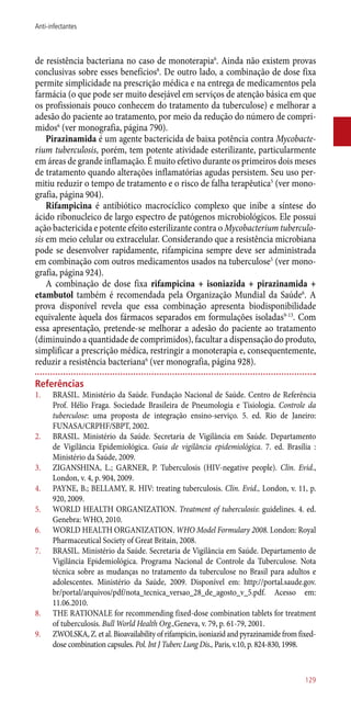 de resistência bacteriana no caso de monoterapia6
. Ainda não existem provas
conclusivas sobre esses benefícios8
. De outro lado, a combinação de dose fixa
permite simplicidade na prescrição médica e na entrega de medicamentos pela
farmácia (o que pode ser muito desejável em serviços de atenção básica em que
os profissionais pouco conhecem do tratamento da tuberculose) e melhorar a
adesão do paciente ao tratamento, por meio da redução do número de compri-
midos6
(ver monografia, página 790).
Pirazinamida é um agente bactericida de baixa potência contra Mycobacte-
rium tuberculosis, porém, tem potente atividade esterilizante, particularmente
em áreas de grande inflamação. É muito efetivo durante os primeiros dois meses
de tratamento quando alterações inflamatórias agudas persistem. Seu uso per-
mitiu reduzir o tempo de tratamento e o risco de falha terapêutica5
(ver mono-
grafia, página 904).
Rifampicina é antibiótico macrocíclico complexo que inibe a síntese do
ácido ribonucleico de largo espectro de patógenos microbiológicos. Ele possui
ação bactericida e potente efeito esterilizante contra o Mycobacterium tuberculo-
sis em meio celular ou extracelular. Considerando que a resistência microbiana
pode se desenvolver rapidamente, rifampicina sempre deve ser administrada
em combinação com outros medicamentos usados na tuberculose5
(ver mono-
grafia, página 924).
A combinação de dose fixa rifampicina + isoniazida + pirazinamida +
etambutol também é recomendada pela Organização Mundial da Saúde6
. A
prova disponível revela que essa combinação apresenta biodisponibilidade
equivalente àquela dos fármacos separados em formulações isoladas9-13
. Com
essa apresentação, pretende-se melhorar a adesão do paciente ao tratamento
(diminuindo a quantidade de comprimidos), facultar a dispensação do produto,
simplificar a prescrição médica, restringir a monoterapia e, consequentemente,
reduzir a resistência bacteriana6
(ver monografia, página 928).
Referências
1.	 BRASIL. Ministério da Saúde. Fundação Nacional de Saúde. Centro de Referência
Prof. Hélio Fraga. Sociedade Brasileira de Pneumologia e Tisiologia. Controle da
tuberculose: uma proposta de integração ensino-serviço. 5. ed. Rio de Janeiro:
FUNASA/CRPHF/SBPT, 2002.
2.	 BRASIL. Ministério da Saúde. Secretaria de Vigilância em Saúde. Departamento
de Vigilância Epidemiológica. Guia de vigilância epidemiológica. 7. ed. Brasília :
Ministério da Saúde, 2009.
3.	 ZIGANSHINA, L.; GARNER, P. Tuberculosis (HIV-negative people). Clin. Evid.,
London, v. 4, p. 904, 2009.
4.	 PAYNE, B.; BELLAMY, R. HIV: treating tuberculosis. Clin. Evid., London, v. 11, p.
920, 2009.
5.	 WORLD HEALTH ORGANIZATION. Treatment of tuberculosis: guidelines. 4. ed.
Genebra: WHO, 2010.
6.	 WORLD HEALTH ORGANIZATION. WHO Model Formulary 2008. London: Royal
Pharmaceutical Society of Great Britain, 2008.
7.	 BRASIL. Ministério da Saúde. Secretaria de Vigilância em Saúde. Departamento de
Vigilância Epidemiológica. Programa Nacional de Controle da Tuberculose. Nota
técnica sobre as mudanças no tratamento da tuberculose no Brasil para adultos e
adolescentes. Ministério da Saúde, 2009. Disponível em: http://portal.saude.gov.
br/portal/arquivos/pdf/nota_tecnica_versao_28_de_agosto_v_5.pdf. Acesso em:
11.06.2010.
8.	 THE RATIONALE for recommending fixed-dose combination tablets for treatment
of tuberculosis. Bull World Health Org.,Geneva, v. 79, p. 61-79, 2001.
9.	 ZWOLSKA, Z. et al. Bioavailability of rifampicin, isoniazid and pyrazinamide from fixed-
dose combination capsules. Pol. Int J Tuberc Lung Dis., Paris, v.10, p. 824-830, 1998.
129
Anti-infectantes
 