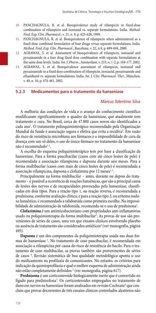 10.	 PANCHAGNULA, R. et al. Bioequivalence study of rifampicin in fixed-dose
combination of rifampicin and isoniazid vs. separate formulations. India. Method.
Find. Exp. Clin. Pharmacol.; v. 21, n. 9, p. 625-628, 1999.
11.	 PANCHAGNULA, R. et al. Bioequivalence of rifampicin when administered as a
fixed-dose combined formulation of four drugs versus separate formulations. India.
Method. Find. Exp. Clin. Pharmacol., Barcelona, v. 22, n.9, p. 689-694, 2000.
12.	 AGRAWAL, S. et al. Assessment of bioequivalence of rifampicin, isoniazid and
pyrazinamide in a four drug fixed dose combination with separate formulations at
the same dose levels. India. Int. J. Pharm., Amsterdam, v. 233, n. 1-2, p. 169-177, 2002.
13.	 AGRAWAL, S. et al. Bioequivalence assessment of rifampicin, isoniazid and
pyrazinamide in a fixed dose combination of rifampicin, isoniazid, pyrazinamide and
ethambutol vs. separate formulations. India. Int. J. Clin. Pharmacol. Ther., München,
v. 40, n. 10, p. 474-481, 2002.
5.2.3	Medicamentos para o tratamento da hanseníase
Marcus Tolentino Silva
A melhoria das condições de vida e o avanço do conhecimento científico
modificaram significantemente o quadro da hanseníase, que atualmente tem
tratamento e cura. No Brasil, cerca de 47.000 casos novos são identificados a
cada ano1
. O tratamento polioquimioterápico recomendado pela Organização
Mundial da Saúde é associação segura e efetiva que evita a recidiva2
. Em razão
do risco de resistência microbiana aos fármacos e a impossibilidade de cura da
doença com um só deles, o uso de único fármaco no tratamento da hanseníase
não é recomendado1, 2
.
A escolha do esquema poliquimioterápico tem por base a classificação da
hanseníase. Para a forma paucibacilar (casos com até cinco lesões de pele) é
recomendada a associação rifampicina e dapsona durante seis meses. Para a
forma multibacilar (casos com mais de cinco lesões de pele) é recomendada a
associação rifampicina, dapsona e clofazimina por 12 meses1, 2
.
Principalmente na forma multibacilar – antes, durante ou depois do trata-
mento – é possível a ocorrência de reações hansênicas, que são a principal causa
de lesões dos nervos e de incapacidades provocadas pela hanseníase, classifi-
cadas em dois tipos. Para a reação tipo 1, ou reação reversa, é recomendada a
prednisona, conforme avaliação clínica; e para a reação tipo 2, ou eritema nodo-
so hansênico, é recomendada a talidomida como primeira escolha. Na impossi-
bilidade de administração de talidomida, recomenda-se o uso de prednisona1
.
Clofazimina é um antimicobacteriano com propriedades ­anti-inflamatórias
usado na poliquimioterapia da forma multibacilar3
. As provas de uso são pro-
venientes de séries de casos, uma vez que ensaios clínicos envolvendo placebo
ou ausência de tratamento são considerados antiéticos4
(ver monografia, página
495).
Dapsona é um dos componentes da poliquimioterapia usada nas duas for-
mas de hanseníase 3
. No tratamento de caso paucibacilar, é recomendada em
associação a rifampicina por causa do risco de resistência do bacilo. Para o tra-
tamento de caso multibacilar, as provas também são proveninentes de séries
de casos 4
. Revisão sistemática de boa qualidade metodológica aponta o uso
do medicamento na profilaxia de comunicantes. No entanto, os critérios para
indicação da quimioprofilaxia e qual o melhor esquema de administração ainda
não estão completamente definidos 5
(ver monografia, página 617).
Prednisona é um corticosteroide biologicamente inerte que é convertido no
fígado para prednisolona3
. Os corticosteroides empregados no tratamento de
dano em nervos na hanseníase foram analisados em revisão Cochrane6
que con-
cluiu que provas decorrentes de três ensaios clínicos controlados aleatórios não
Secretaria de Ciência, Tecnologia e Insumos Estratégicos/MS - FTN
130
 